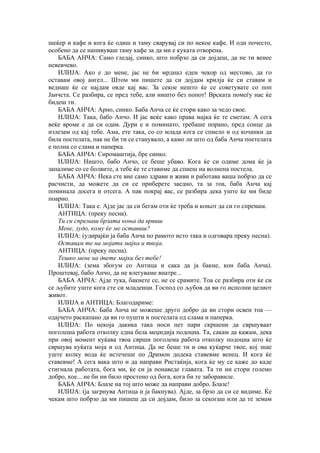 шеќер и кафе и кога ќе одиш и таму сварувај си по некое кафе. И оди почесто,
особено да се напивуваш таму кафе за да ми е куката отворена.
БАБА АНЧА: Само гледај, синко, што побрзо да си дојдеш, да не ти венее
невевчево.
ИЛИЈА: Ако е до мене, јас не 6и мрднал едеи чекор од местово, да го
оставам овој ангел... Штом ми пишете да си дојдам крилја ќе си ставам и
веднаш ќе се најдам овде кај вас. За секое нешто ќе се советувате со поп
Јанчста. Се разбира, се пред тебе, али ништо без попот! Врската помеѓу нас ќе
бидеш ти.
БАБА АНЧА: Арно, синко. Баба Анча се ќе стори како за чедо свое.
ИЛИЈА: Така, бабо Анчо. И јас веќе како права мајка ќе те сметам. А сега
веќе вроме е да си одам. Дури е и поминато, требаше порано, пред сонце да
излезам од кај тебе. Ама, ете така, со со млада кога се спиело и од кочанки да
била постелата, пак не би ти се станувало, а камо ли што од баба Анча поетелата
е полна со слама и паперка.
БАБА АНЧА: Сиромаштија, бре синко.
ИЛИЈА: Ништо, бабо Анчо, се беше убаво. Кога ќе си одиме дома ќе ја
запалиме со се болвите, а тебе ќе те ставиме да спиеш на волнена постела.
БАБА АНЧА: Нека сте вие само здрави и живи и работава ваша побрзо да се
расчисти, да можете да си се приберете заедно, та за тоа, баба Анча кај
поминала досега и отсега. А пак покрај вас, се разбира дека уште ќе ми биде
поарно.
ИЛИЈА: Така е. Ајде јас да си бегам оти ќе треба и коњот да си го спремам.
АНТИЦА: (преку песна).
Ти си спремаш брзата коња да врвиш
Мене, лудо, кому ќе ме оставиш?
ИЛИЈА: (удирајќи ја баба Анча по рамото исто така и одговара преку песна).
Оставам те на мојата мајка и твоја.
АНТИЦА: (преку песна).
Тешко мене на двете мајки без тебе!
ИЛИЈА: (зема збогум со Антица и сака да ја бакне, кон баба Анча).
Проштевај, бабо Анчо, да не влегуваме внатре...
БАБА АНЧА: Ајде тука, бакнете се, не се срамите. Тоа се разбира оти ќе си
се љубите уште кога сте си младенци. Господ со љубов да ви го исполни целиот
живот.
ИЛИЈА и АНТИЦА: Благодариме:
БАБА АНЧА: Баба Анча не можеше друго добро да ви стори освен тоа —
одајчето раскапано да ви го пушти и постелата од слама и паперка.
ИЛИЈА: По некоја дакика така носи пет пари скршени да свршуваат
поголеша работа отколку една бела меџидија подоцна. Та, сакам да кажам, дека
при овој момент куќава твоа сврши поголема работа отколку подоцна што ќе
свршува куќата моја и од Антица. Да не беше ти и ова куќарче твое, кој знае
уште колку вода ќе истечеше по Дримон додека ставевме венец. И кога ќе
ставевме! А сега вака што и да направи Ристаќија, кога ќе му се каже до каде
стигнала работата, бога ми, ќе си ја понаведе главата. Та ти ни стори големо
добро, кое... не би ни било простено од бога, кога би те заборавиле.
БАБА АНЧА: Блазе на тој што може да направи добро. Блазе!
ИЛИЈА: (ја загрнува Антица и ја бакнува). Ајде, за брзо да си се видиме. Ќе
чекам што побрзо да ми пишеш да си дојдам, било за секогаш или да те земам
 