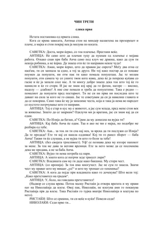 ЧИН ТРЕТИ
слика прва
Истата постановка од првата слика.
Кога се крева завесата, Антица стон на миндер налактена на прозорецот и
плаче, а мајка и стои покрај неа ја милува по косата.
САВЕТКА: Доста, мори ќерко, со тоа плачење. Престани веќе.
АНТИЦА: Не само што да плачам туку да пукнам од плачење е мојава
работа. Откако спав при баба Анча само под клуч ме држиш, како да сум ти
некоја робинка, а не ќерка. Да знаеш оти ќе ти направам некое чудо!
САВЕТКА: Аман, мори ќерко, што да правам јас сирота? Меѓу два огна се
наоѓам, ти си запнала за едно, а тој за друго. Ни тој како постар да се покаже
поумен да попушти, ни отм пак ти како помала попушташ. Јас те молам
попушти, оти самата чу со ушите твои кога кажа, дека ќе ја попрска куќава со
гасие и ќе ја запали сосе нас. А ти многу добро знаеш дека тоа што тој ќе го
намисли и ќе го стори. И јас не знам кој крај да го фатам, нагоре — високо,
надолу — длабоко! А ние сме помали и треба да попуштиме. Така е редно —
помалиот да попушти пред постариот. Ти не си ни прва ни последна што те
даваат на сила за кого не го сакаш. Јас те советувам да си ја навалиш главата и
да се покориш. Само така ќе му ја запазиме честа, која и така ја нема во народот
со пустото погрчување што го направи.
АНТИЦА: Тој е стар и кус му е животот, а јас сум млада, пред мене стои век
за живеење. Зошто да се зацрнам? Одклучи ми ја вратана, јас си знам кај да си
одам.
САВЕТКА: По Илија да бегаш, а? Срам да му донесеш на вујка ти?
АНТИЦА: Кај баба Анча ќе одам. Таа и ако не ми е мајка, но подобро ме
разбира од тебе.
САВЕТКА: Ааа... за тоа ли ти спа кај неа, за врска да ти послужи со Илија?
Да те продаде! Ете ти кај си нашла оддивка! Кој ти го ранел зборот — баба
Анча! Такви ти ќе слушаш, а не вујка ти што го боли за тебе!
АНТИЦА: (без својата трпеливост). Уф! се познава дека му изгоре папокот
за мене. За тоа ме дава за негови врсници. Ете за него може да се посомнева
дека ме продава, а не за баба Анча.
САВЕТКА: Вујко ти нема потреба од пари.
АНТИЦА: А зошто кога се погрчи зеде триесет лири?
САВЕТКА: Владиката сам му ги даде како бакшиш. Му стори чест.
АНТИЦА: (со иронија). За тоа има многучест. Јас не сум го знаела. Значи
чест му прават што му викаат „уа!“ и што му тропаат со тенекиња?
САВЕТКА: А кога да појде при владиката како го дочекува? Што вели тој:
„Како претставител на градов“.
АНТИЦА: У, боло, на говедана претставител!
(Надвор се слуша врева. Потоа малку Ристаќи ја отвора вратата и му прави
пат на Николаќија да влезе. Овој пак, Николаќи, не влегува ами го поканува
Ристаќија прв да влезе. Така Ристаќи го турка внатре Николаќија и влегува по
него).
РИСТАЌИ: Што се срамиш, ти си веќе в куќи! Повели седи!
НИКОЛАЌИ: Седи прво ти...
 