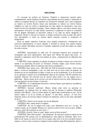 ЧИН ПРВИ
Се случува во куќата на Саветка. Одајата е наместена мошне арно,
старовремски: десно насреде огниште, горе јашмак под кој оџакот е завиткан со
завеса од шарена басма; од страните на огништето камари, исто така покриени
со завеси од истата басма; назад два прозорци со завеси од истата басма,
собрани до горе на плисе и прикачени на една шајка на средината, така што
имаат изглед на плисиран полукруг. Лево, иапред, врата, а во дното долап; меѓу
прозорците огледало од горе малку спуштено и украсено со крпа со домашен
вез во форма прозорец со расечена завеса и од горе на среде преврзан со
корделка. Подот е послан со килим, а покрај огништето има и кожа. Во дното
под прозорците и лево, до самата врата миндер, послан и подреден со
перничиња.
Кога се крева завесата, Саветка седи покрај огништето, позавртена кон
светлото (прозорците), и плете чорапа, а Антица со метла под левата мишка
стои до левиот прозорец, кој што е отворен, завртена со грб кон мајка си, ѕирка
на лево и десно.
АНТИЦА: (неспокојна со себе си). За десетина минути што поседав на
пенџерево три пати препомина. Ами пред тоа? Може би други три пати... А
можеби и тринаесет пати! Не оти можам да знам... (внимателно се обрнува кон
мајка си).
САВЕТКА: (која скришно од време на време ја подига главта и ја гледа што
прави и се сретнува погледот со Антица). Антице, ќерко, ајде излези малку,
позамети ја куќава. Што се закопца тука околу пенџерето?...
АНТИЦА: Еве, мамо, сега... (Во себе си). Уф! ќе пукнам од мака... Еве го пак
врви и гледа во пенџерево, а јас, од оваа што ми се пули само во рацеве, не
можам ни да му подмрднам со рака, а камо ли да му подвикнам. А за да излезам
да се сретнам и малку да си позборуваме збор да не станува. Уф! Ќе пукнам под
кожава! (Пауза). Ќе излезам ѓоа ќе шетам пред куќи и ќе му кажам што е
работава... Зашто може да се случи и да ми се налути кога не знае. (Кинисува и
пак кај вратата подзастанува, се мисли).
САВЕТКА: (и ги прекинува мислите). Антице ќерко, ајде врши ја таа работа,
пак земи прави нешто друго.
АНТИЦА: (мошне љубезно). Мамо, вчера утро кога се сретнав со
другаркине, ме прашаа кога да дојдат кај нас на поседа со работа (Имитира
некоја). Пак Фроса: „Таа од некое време се држи како понастрана од нас. Да не
нешто мајка и да не ја остава да дружи“. А пак Кате, додаде: „А пак кога
појдеме дома и на поседа мајка и никаде не мрднува, седи со нас како другарка
да ни е“.
САВЕТКА: Зошто да не дојдат, јас не им бранам!
АНТИЦА: Им е мака зашто ги караш.
САВЕТКА: Јас не ги карам што идат, што зборувате што не е за вас. За
главите ваши, не за мојава! Млади сте, мислете дека се што лета се јаде. Добро,
ама не е така! Да се јадело се што лета...!
АНТИЦА: (улаѓа). Ами ти, мор’ мајко, кога си била млада?...
САВЕТКА: Кога бев млада?... (воздивнува). За младоста моја не сакам да ми
споменуваш! Не еднаш сум ти прикажувала, дека црна ја поминав. Дедо ти и
баба ти ме дадоа за татка ти што си го сакав, како што и ти сега сигурно некого
сакаш, и затоа толку полоша и поцрна излезе среќата моја (Воздивнува). Буен и
 