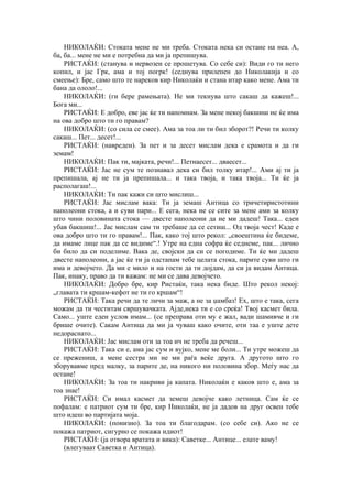 НИКОЛАЌИ: Стоката мене не ми треба. Стоката нека си остане на неа. А,
ба, ба... мене не ми е потребна да ми ја препишува.
РИСТАЌИ: (станува и нервозен се прошетува. Со себе си): Види го ти него
копил, и јас Грк, ама и тој погрк! (седнува прилепен до Николакија и со
смеење): Бре, само што те нареков кир Николаќи и стана итар како мене. Ама ти
бана да ололо!...
НИКОЛАЌИ: (ги бере рамењата). Не ми текнува што сакаш да кажеш!...
Бога ми...
РИСТАЌИ: Е добро, еве јас ќе ти напомнам. За мене некој бакшиш не ќе има
на ова добро што ти го правам?
НИКОЛАЌИ: (со сила се смее). Ама за тоа ли ти бил зборот?! Речи ти колку
сакаш... Пет... десет!...
РИСТАЌИ: (навреден). За пет и за десет мислам дека е срамота и да ги
земам!
НИКОЛАЌИ: Пак ти, мајката, речи!... Петнаесет... дваесет...
РИСТАЌИ: Јас не сум те познавал дека си бил толку итар!... Ами ај ти ја
препишала, ај не ти ја препишала... и така твоја, и така твоја... Ти ќе ја
располагаш!...
НИКОЛАЌИ: Ти пак кажи си што мислиш...
РИСТАЌИ: Јас мислам вака: Ти ја земаш Антица со тричетиристотини
наполеони стока, а и суви пари... Е сега, нека не се сите за мене ами за колку
што чини половината стока — двесте наполеони да не ми дадеш! Така... еден
убав бакшиш!... Јас мислам сам ти требаше да се сетиш... Од твоја чест! Каде е
ова добро што ти го правам!... Пак, како тој што рекол: „своештина ќе бидеме,
да имаме лице пак да се видиме“.! Утре на една софра ќе седнеме, пак... лично
би било да си поделиме. Вака де, својски да си се погодиме. Ти ќе ми дадеш
двесте наполеони, а јас ќе ти ја одстапам тебе целата стока, парите суви што ги
има и девојчето. Да ми е мило и на гости да ти дојдам, да си ја видам Антица.
Пак, инаку, право да ти кажам: не ми се дава девојчето.
НИКОЛАЌИ: Добро бре, кир Ристаќи, така нека биде. Што рекол некој:
„главата ти кршам-кефот не ти го кршам“!
РИСТАЌИ: Така речи да те личи за маж, а не за џамбаз! Ех, што е така, сега
можам да ти честитам свршувачката. Ајде,нека ти е со среќа! Твој касмет била.
Само... уште еден услов имам... (се преправа оти му е жал, вади шамивче и ги
брише очите). Сакам Антица да ми ја чуваш како очите, оти таа е уште дете
недораснато...
НИКОЛАЌИ: Јас мислам оти за тоа ич не треба да речеш...
РИСТАЌИ: Така си е, ама јас сум и вујко, мене ме боли... Ти утре можеш да
се прежениш, а мене сестра ми не ми раѓа веќе друга. А другото што го
зборувавме пред малку, за парите де, на никого ни половина збор. Меѓу нас да
остане!
НИКОЛАЌИ: За тоа ти накриви ја капата. Николаќи е каков што е, ама за
тоа знае!
РИСТАЌИ: Си имал касмет да земеш девојче како летница. Сам ќе се
пофалам: е патриот сум ти бре, кир Николаќи, не ја дадов на друг освен тебе
што идеш во партијата моја.
НИКОЛАЌИ: (понизно). За тоа ти благодарам. (со себе си). Ако не се
покажа патриот, сигурно се покажа идиот!
РИСТАЌИ: (ја отвора вратата и вика): Саветке... Антице... елате ваму!
(влегуваат Саветка и Антица).
 