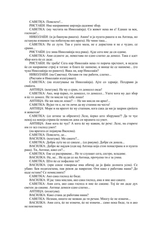 САВЕТКА: Повелете!...
РИСТАЌИ: Ние направивме аирлија-дадовме збор.
САВЕТКА: (му честита на Ииколаќија). Со живот нека ви е! Еднаш за век,
господи!...
НИКОЛАЌИ: (и ја бакнува раката). Амин! и ја пушта раката и на Антица, но
останува измамен таа побегнува низ врата). Не чини така...
САВЕТКА: Не се лути. Таа е уште мала, не е дорастена и не е чудно, се
срами...
РИСТАЌИ: (го зииа Николаќија под рака). Ајде сега ние да си одиме.
САВЕТКА: Ами седнете де, невестава по едно слатко да донесе. Така е адет
збор кога ќе се даде.
РИСТАЌИ: Не треба! Сега кир Николаќи нека го порача прстенот, в недела
ќе си направиме строј и тогаш: и благо ќе лапнеме, и винце ќе се напиеме... (го
чука Николаќија по рамото). Вака ли, кир Николаќи?
НИКОЛАЌИ: (на Саветка). Остави ги тие работи, слатко...
(Ристаќи и Николаќи излегуваат).
САВЕТКА: (на излегување на Николаќија). Ајте со здравје. Поздрави ја
сваќата.
АНТИЦА: (влегува). Не му е срам, го донесол овде!
САВЕТКА: Ако, мор ќерко, го донесол, го донесол... Уште кога му дал збор
и ќе го донесе. Не ти мисли тој тебе лошо!
АНТИЦА: Не ми мисли лошо? — Не ми мисли ни арно!...
САВЕТКА: Вујко ти е, не ти личи да му стапиш на честа!
АНТИЦА: Море и на вратот ќе му стапнам, кога сака да ми ја зацрни среќата
и животов!
САВЕТКА: (се штипе за образите) Леле, ќерко што зборуваш?! Да те чуе
некој од некоја страна ќе помисли дека си мрдната од умот.
АНТИЦА: Ами кога ќе чуе? А кога ќе му кажам, ќе рече: Леле, на старите
им го зел господ умот!
(на вратата се појавува Василка).
САВЕТКА: Повелете, де...
ВАСИЛКА: (влегува). Ме сакате?...
САВЕТКА: Добри луѓе не се сакале... (се ракува). Добре си дошла...
ВАСИЛКА: Добро ве најдов (оди кај Антица која стои понастрана и и пушта
рака). Ти, Антице, како си?...
САВЕТКА: Еве се расправаме... Не те слушаат сега, сестро, младиве.
ВАСИЛКА: Не, не... Не куди се на Антица, прочуена ти е за умна.
САВЕТКА: Што ќе се пофалиш ти?
ВАСИЛКА: (при секое говорење има обичај да ја фаќа долната усна). Се
убаво. Бев подизлезена, пак реков да навратам. Оти како е работава наша? До
каде остана? Се помисливте?
САВЕТКА: Ако сака господ ќе биде.
ВАСИЛКА: И јас така мислам, ако сака господ, ама и вие ако сакате.
САВЕТКА: Ами сега, ако сака господ и ние ќе сакаме. Тој ќе ни даде дух
светен да сакаме. Антице донеси едно слатко...
АНТИЦА: (излегува).
ВАСИЛКА: Како стана де работава наша?
САВЕТКА: Незнам, ништо не можам да ти речам. Многу ќе не измачи...
ВАСИЛКА: Ами сега, ќе не измачи, ќе не измачи... само нека биде, та и ако
не поизмачи.
 