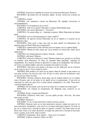 АНТИЦА: (влегува со прибор за слатко и ја почестува Василка). Повели...
ВАСИЛКА: Да имаш што да повелаш, ќерко. Ај пак, господ ум и разум да
даде!
САВЕТКА: Амин!
АНТИЦА: (по зимањето слатко на Василка): На здравје! (излегува со
послужавникот).
ВАСИЛКА: Си ја прашала ли од тога?
САВЕТКА: Ама ти не знаеш? Ристаќи го донесе Николаќија овде.
ВАСИЛКА: (во чудо). Вистина?!... Та после?
САВЕТКА: Си дадоа збор, се... Аирлија си рекоа. Мене Николаќи ми бакна
рака!
ВАСИЛКА: (си ги плеснува рацете). Аман, мори?!!
САВЕТКА: За прстен остана Николаќи да си го порача и в недела да си
направиме строј.
ВАСИЛКА: Ами, кога е така, ние сме си воќе сваќи! (се бакнуваат). Ај,
аирлија нека им биде! Нека ни се кердосаат!
САВЕТКА: (замислена). Само Антица уште ни крцка, не и се прави ќефот.
ВАСИЛКА: Викни ја нека дојде, јас да ја попеам со некој благ збор. Да ја
закротиме!
САВЕТКА: (ја отвора вратата и вика). Антице... Антице!
АНТИЦА: (влегува). Повели...
САВЕТКА: Ами што побегна де таму? Фалена невеста си, окутро го, не бегај
од сваќава. (кон Василка). Та така, си дадовме збор преубаву. Аирлија си
направивме. За в недела остана за прстенот и строј да си направиме. На Антица
не толку и се прави ќејфот, ами што да прави кога вујко и си сака.
ВАСИЛКА: Ами сега, кога вујко и си сака и си дал збор пак таа не е будала
да му гази на честа. Тој и е вујко и татко.
АНТИЦА: Вие можете сто пати да си дадете збор не еднаш, и пак ништо од
тоа нема да биде. Јас кога ќе дам, тога. И сум го дала, само не на Никола, туку
на тој што ме спаси од смрт.
ВАСИЛКА: Антице, невесто, види ваму, јас не можам никого да го сторам
лош и будала, ами ти на вујка ти не треба да му го расипуваш. А пак што се
однесува до сина ми, како што и сама знаеш, померачен е по тебе. Така вели:
„таа или никоја друга!“
АНТИЦА: Јас ви кажав „или тој што ме спаси ќе го земам или никој друг“.
ВАСИЛКА: (со смеење ја потурнува). Не зборувај така, помести се од
местото!
АНТИЦА: Колку години има Никола?
ВАСИЛКА: (збунета). Ами, има... од сега треба да има... бога ми... Не знам
пак колку ги има...
АНТИЦА: Педесет?...
ВАСИЛКА: У! не ги има наполнето, жими господа златен...
АНТИЦА: Никола уште не ги има наполнето педесет, мајка ми уште не ги
има наполнето четириесет, а јас уште не ги имам наполнето дваесет. И личи ли
јас да го земам кога е постар од мене со триесет години? Тој може мене да ми
биде само татко, а не маж! Да речете за мајка ми, како што е постар од неа само
десет години, да ве личи. Ами за мене!
САВЕТКА: (поразена). Леле, ќерко!... Леле, што те стиоса!...
АНТИЦА: Спроти годините, убав е за тебе!
 