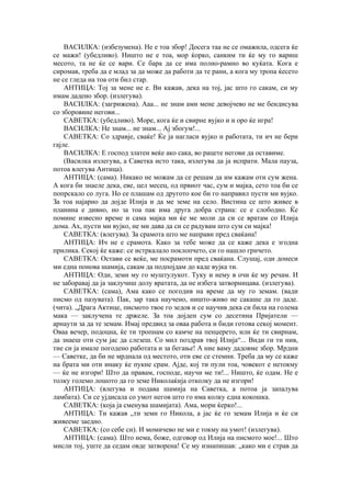 ВАСИЛКА: (избезумена). Не е тоа збор! Досега таа не се омажила, одсега ќе
се мажи! (убедливо). Ништо не е тоа, мор ќорко, санким ти ќе му го вариш
месото, та не ќе се вари. Се бара да се има полно-рамно во куќата. Кога е
сиромав, треба да е млад за да може да работи да те рани, а кога му тропа ќесето
не се гледа на тоа оти бил стар.
АНТИЦА: Тој за мене не е. Ви кажав, дека на тој, јас што го сакам, си му
имам дадено збор. (излегува).
ВАСИЛКА: (загрижена). Ааа... не знам ами мене девојчево не ме бендисува
со зборовине негови...
САВЕТКА: (убедливо). Море, кога ќе и свирне вујко и и оро ќе игра!
ВАСИЛКА: Не знам... не знам... Ај збогум!...
САВЕТКА: Со здравје, сваќе! Ќе ја нагласи вујко и работата, ти ич не бери
гајле.
ВАСИЛКА: Е господ златен веќе ако сака, во рацете негови да оставиме.
(Василка излегува, а Саветка исто така, излегува да ја испрати. Мала пауза,
потоа влегува Антица).
АНТИЦА: (сама). Никако не можам да се решам да им кажам оти сум жена.
А кога би знаеле дека, еве, цел месец, од првиот час, сум и мајка, сето тоа би се
попрскало со луга. Но се плашам од другото кое би го направил пусти ми вујко.
За тоа најарно да дојде Илија и да ме земе на село. Вистина се што живее в
планина е дивно, но за тоа пак има друга добра страна: се е слободно. Ќе
помине извесно време и сама мајка ми ќе ме моли да си се вратам со Илија
дома. Ах, пусти ми вујко, не ми дава да си се радувам што сум си мајка!
САВЕТКА: (влегува). За срамота што ме направи пред сваќана!
АНТИЦА: Ич не е срамота. Како за тебе може да се каже дека е згодна
прилика. Секој ќе каже: се истркалало поклопчето, си го нашло грнчето.
САВЕТКА: Остави се веќе, ме посрамоти пред сваќана. Слушај, оди донеси
ми една понова шамија, сакам да подпојдам до каде вујка ти.
АНТИЦА: Оди, земи му го муштулукот. Туку и нему в очи ќе му речам. И
не заборавај да ја заклучиш долу вратата, да не избега затворницава. (излегува).
САВЕТКА: (сама), Ама како се погодив на време да му го земам. (вади
писмо од пазувата). Пак, зар така научено, ништо-живо не сакаше да го даде.
(чита). „Драга Актице, писмото твое го зедов и се научив дека си била на голема
мака — заклучена те држеле. За тоа дојден сум со десетина Пријатели —
арнаути за да те земам. Имај предвид за оваа работа и биди готова секој момент.
Оваа вечер, подоцна, ќе ти тропнам со камче на пенџерето, или ќе ти свирнам,
да знаеш оти сум јас да слезеш. Со мил поздрав твој Илија“... Види ги ти нив,
тие си ја имале погодено работата и за бегање! А ние ваму дадовме збор. Мрдни
— Саветке, да би не мрднала од местото, оти еве се стемни. Треба да му се каже
на брата ми оти инаку ќе пукне срам. Ајде, кој ти пули тоа, човекот е нетокму
— ќе не изгори! Што да правам, господе, научи ме ти!... Ништо, ќе одам. Не е
толку големо лошото да го земе Николаќија отколку да не изгори!
АНТИЦА: (влегува и подава шамија на Саветка, а потоа ја запалува
ламбата). Си се ујдисала со умот негов што го има колку една кокошка.
САВЕТКА: (која ја сменува шамијата). Ама, мори ќерко!...
АНТИЦА: Ти кажав „ти земи го Никола, а јас ќе го земам Илија и ќе си
живееме заедно.
САВЕТКА: (со себе си). И момичево не ми е токму на умот! (излегува).
АНТИЦА: (сама). Што нема, боже, одговор од Илија на писмото мое!... Што
мисли тој, уште да седам овде затворена! Се му изнапишав: „како ми е страв да
 