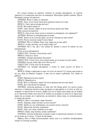 (Се слуша чукање на портата. Антица ги затвора прозорците, ги спушта
завесите и го намалува светлото до минимум. Настанува гробна тишина. Пауза.
Повторно чукање на портата).
АНТИЦА: Види го ѕвер, се закопца!
ПАРЕ: Леле, да не сме ја заклучиле портана тешко си го нас.
ФРОСА: Така, зар не натера ангелот!
КАТЕ: Ми пората мајка и!
ПАРЕ: Така, касмет, зарем за да не ни излезе некој лош збор.
(Пак чукаље на портата).
ФРОСА: Ами да му текне да ни се искачи од пенџерсво, што правиме?!
АНТИЦА: Високи се пенџерињава не може.
ПАРЕ: Зашто да не дотолку прост да не му текнува да земе скала?
КАТЕ: Речете господи чувај! Сешто бива!
АНТИЦА: Што се забави, боже, пак, мајка ми до ова доба?
ФРОСА: А мор, вистина, да не тропа мајка ти?
АНТИЦА: Не е таа. Да е таа еднаш ќе тропне и после ќе викне од под
пенџерињава.
(Глас од под прозорците).
ЕДЕН ГЛАС: Антице, слези малку долу!
ФРОСА: Оној не е агата.
АНТИЦА: (отвора прозорец). Кој вмка?
ЕДЕН ГЛАС: Слези долу, едно писмо имам да ти дадам од еден човек.
АНТИЦА: Од кој човек, бре дете? Кое си ти?
ЕДЕН ГЛАС: Слези долу ќе ме видиш.
АНТИЦА: (го затвора прозорецот а потоа го зима клучот од Кате и
излегува).
ФРОСА: Каква е работава од ова, сте чуле ли нешто? Се слуша дека вујко и
му дал збор на Никола Гзарксв. А пак таа си имала љубовник. Ете такви ти
работи!
ПАРЕ: Прашај ја кога ќе дојде!
ФРОСА: Прашај ја ти.
КАТЕ: Што се онегвите, мори? Јас ќе ја прашам ако ви е вас мака!
ПАРЕ: Да е така белки ќе кажеше.
АНТИЦА: (влегува радосна, со себе си), Од Илија рече! (го пушта силно
светлото, го бакнува писмото како настрана од другарките и го чита за себе си,
поправо го прелетува со очите). Добро што не се најде овде мајка ми да можем
да го прочитам инаку цела ноќ не ќе можев да заспијам се доде-не се најде овде
мајка ми да можам да го прочитам, ва писмото). Душо моја, со колкава радост
го чекав ова писмо.
ФРОСА: Што е тоа писмо, мори Антице?
КАТЕ: Аирлија, мори Антице, од кога писмо?
ПАРЕ: Треба да е од љубовникот, не гледате колку е весела?
КАТЕ: Зарем има Антица љубовник?
ПАРЕ: Ами, што знам, можеби да си има!
ФРОСА: Кажи, мор Антице, имаш љубовник?
АНТИЦА: (целата возбудена од радост само го прелетува пмсмото со очите,
но не може да го чита)... Седете ќе ви кажам.
(Фроса, Кате и Паре испоседнуваат околу неа и со особено интересирање
чекаат од Антица да каже).
 