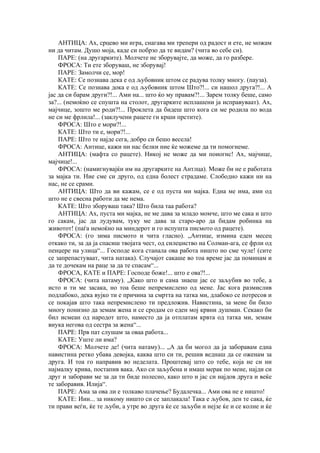 АНТИЦА: Ах, срцево ми игра, снагава ми трепери од радост и ете, не можам
ни да читам. Душо моја, каде си побрзо да те видам? (чита во себе си).
ПАРЕ: (на другарките). Молчете не зборувајте, да може, да го разбере.
ФРОСА: Ти ете зборуваш, не зборувај!
ПАРЕ: Замолчи се, мор!
КАТЕ: Се познава дека е од љубовник штом се радува толку многу. (пауза).
КАТЕ: Се познава дока е од љубовник штом Што?!... си нашол друга?!... А
јас да си барам други?!... Ами на... што ќо му правам?!... Зарем толку беше, само
за?... (немоќно се спушта на столот, другарките исплашени ја исправуваат). Ах,
мајчице, зошто ме роди?!... Проклета да бидеш што кога си ме родила по вода
не си ме фрлила!... (заклучени рацете ги крши прстите).
ФРОСА: Што е мори?!...
КАТЕ: Што ти е, мори?!...
ПАРЕ: Што те најде сега, добро си бешо весела!
ФРОСА: Антице, кажи ни нас белки ние ќе можеме да ти помогнеме.
АНТИЦА: (мафта со рацете). Никој не може да ми поиогнс! Ах, мајчице,
мајчице!...
ФРОСА: (намигнувајќи им на другарките на Антлца). Може би не е работата
за мајка ти. Ние сме си друго, од една болест страдаме. Слободно кажи ни на
нас, не се срами.
АНТИЦА: Што да ви кажам, се е од пуста ми мајка. Една ме има, ами од
што не е свесна работи да ме нема.
КАТЕ: Што зборуваш така? Што била таа работа?
АНТИЦА: Ах, пуста ми мајка, не ме дава за младо момче, што ме сака и што
го сакам, јас да лудувам, туку ме дава за старо-аро да бидам робинка на
животот! (паѓа немоќно на миндерот и го испушта писмото од рацете).
ФРОСА: (го зима писмото и чита гласно). „Антице, измина еден месец
откако ти, за да ја спасиш твојата чест, од силеџиство на Солман-ага, се фрли од
пенџере на улица“... Господе кога станала ова работа ништо но сме чуле! (сите
се запрепастуваат, чита натака). Случајот сакаше во тоа време јас да поминам и
да те дочекам на раце за да те спасам“...
ФРОСА, КАТЕ и ПАРЕ: Господе боже!... што е ова?!...
ФРОСА: (чита натаму). „Како што и сама знаеш јас се заљубив во тебе, а
исто и ти ме засака, но тоа беше непремислено од мене. Јас кога размислив
подлабоко, дека вујко ти е причина за смртта на татка ми, длабоко се потресов и
се покајав што така непремислено ти предложив. Навистина, за мене би било
многу понизно да земам жена и се сродам со еден мој крвни душман. Секако би
бил исмеан од народот што, наместо да ја отплатам крвта од татка ми, земам
внука негова од сестра за жена“...
ПАРЕ: Прв пат слушам за оваа работа...
КАТЕ: Уште ли има?
ФРОСА: Молчете де! (чита натаму)... „А да би могол да ја заборавам една
навистина ретко убава девојка, каква што си ти, решив веднаш да се оженам за
друга. И тоа го направив во неделата. Проштевај што со тебе, која не си ни
најмалку крива, постапив вака. Ако си заљубена и имаш мерак по мене, најди си
друг и заборави ме за да ти биде полесно, како што и јас си најдов друга и веќе
те заборавив. Илија“.
ПАРЕ: Ама за ова ли е толкаво плачење? Будалечка... Ами ова не е ништо!
КАТЕ: Иии... за никому ништо си се заплакала! Така е љубов, ден те сака, ќе
ти прави веѓи, ќе те љуби, а утре во друга ќе се заљуби и нејзе ќе и се колне и ќе
 