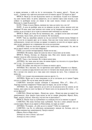 и прави метании, а тебе не ќе те погледнува. Си нашол друга!... Чудно ми
чудо!... Санким тој е прв или последен што си нашол друга! Ти најди си друг!
ФРОСА: Види ја ти неа будалечка зошто се заплакала. Седни ти и напиши
му едно писмо вака: ти речи, пријателе, си се оженил пред една недела, а јас
побрзо те разбирав колку ум имаш и еве еден месец откако сум омажена.
Напукај го, мори будалечка!
КАТЕ: Убаво ти вели Фроса, напиши му така да плаче тој, а не ти!
ПАРЕ: А кога ќе разбере дека не си мажена да рече: копил женско што ми
направи! И нека знае едно женско што може да му направи на машко, за уште
еднаш да не си игра и да се чува од женски како кокошка од лисица.
ФРОСА: Море, јас нему би му напишала, ааа... да фрла солзи како петлици!
(на Антица). Ајде стани, доста си плакала. Не заслужува.
ПАРЕ: Така де, преубаво девојче за тоа да плачеш! Санким малку беќари ги
има, та не ќе си најдеш друг да те засака. Ами ако ние толку многу плачиме за
лубовниците, тогаш што остана да прават за мажите си кога ќе си најдат друга,
ами за нас девојките не е оправдано ни солза да пуштиме.
АНТИЦА: (која во последно време стои замислена, издивнува). Ах, вие не
ми ја знасте маката, за тоа така зборувате.
СИТЕ: (со голомо интересирање). Кажи ни на нас...
АНТИЦА: Ви кажав, мајка ми една ме има и гледа како да ме нема.
ФРОСА: Немој, Антице, не зборувај така. Ние сите знаеме дека мајка ти
повеќе гледа на тебе отколку на свои очи.
КАТЕ: Така е. (на Антица). Ќе те фати некој грев.
АНТИЦА: Јас знам дека ме сака, но каква корист од тоа кога го слуша брата
см? А тој... Се уплашила од него дека...
ПАРЕ: Па добро, еве овој што го сакаш си нашол друга.
АНТИЦА: Не е вистина. Јас ги прочитав само првите зборови и се збркав...
А кога го слушав до крај писмото кое што го читавте вие видов дека не е негово.
Не е негово оти ништо не е така како што пишува во него. Тоа е пишано од
вујка ми.
СИТЕ: (се гледаат вчудоневидени една во друга). А...
АНТИЦА: Вујко ми го има пишувано за да се согласам да го земам Гзарка
оти не го сакам. Но тој не анае дека јас веќе сум...
САВЕТКА: (влегува сосема спокојна и наеднаш). Што е?!... Што е?!...
Аирлија плачење наврапито? Кажи срце на мајка, лек да ми ти бара.
АНТИЦА: Ах, мајко проклета да си што си ме родила кога не умееш да ме
чуваш, ами одиш по умот на брата ти! Зошто кога си ме родила без татко — не
си ме фрлила?!
САВЕТКА: Немој ми ќерко... Немој ми, душо... Немој ми срце на мајка! (на
девојчињата). Ајде запејте една песна да ми се смири девојчево. Фросо, Кате,
Паре, запејте, (пауза). Ами кој е тој што ми те расплакал?...
ФРОСА: Писмо зеде од љубовникот и и кажува оти си се оженил за друга!
САВЕТКА: Ми нема Антица моја љубовник. Таа ми е умно девојче кое си
слуша мајка. Вујко си ја сврши за Николаќија, на пари да лежк!
АНТИЦА: Ти кажав: „3а тебе да си го земеш“! Тебе ти е прилика!
САВЕТКА: (да би ги избегнала натамошнитѕ напади на Антица, сега со
молбена мимика кон девојчињата). Залејте нешто!
(Фроса, Кате и Паре пеат)
Антица на стол седеше, оф аман!
Антица на стол седеше
 