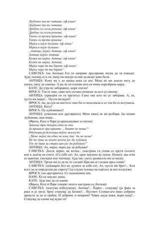 Љубовно писмо читаше, оф аман!
Љубовно писмо читаше.
Дробни си солзи ронеше, оф амаи!
Дробни си солзи ронеше,
Танки си прстм кршеше, оф аман!
Танки си прсти кршеше.
Мајка и нејзе думаше, оф аман!
Мајка и нејзе думаше:
„Антице, ќерко Антице, оф аман!
Антице ќерко Антице.
Кажи на мајка, Антице, оф аман!
Кажи на мајка, Антице,
Мајка чаре да ти барат, оф аман!
Мајка чаре да ти барат“.
САВЕТКА: (на Антица) Ете ги направи другаркиве песна да ти извадат.
Ајде, посмеј се и ти, запеј им некоја за нив да видат како боли.
АНТИЦА: Кому му е до пеење нека си пее. Мене не ми дошло ниту до
пеење, ниту до смеење. А јас ќе си плачам што си имам неразбрана мајка.
КАТЕ: До утре ќе заборавиш, мори златна!
ФРОСА: Тоа се знае, само што остава спомени за да и се смееме.
АНТИЦА: (кршејќи си ги прстите). Само ова што не се заборава. А, ах,
пуста ми мајка!... Пусти ми вујко!.
ФРОСА: Јас да сум на местото твое би го исколнала и со тоа би се истушила.
АНТИЦА: Кого?
ФРОСА: Па љубовникот!
АНТИЦА: (умилено кон другарките). Мене никој не ме разбира. Јас немам
љубовник, ами имам...
(Фроса, Кате и Паре ја прекаднуваат со песна)
Запеале три девојки една не пеи.
Ја прашале другарките: „Зошто не пеиш?“
Одговори ружунчица тајно жалосно:
„Мене мајка ми една ме има, как’ да ме нема!
Не ме дава за младо момче јас да лудувам,
Тук ме дава за старо-аро јас да робувам!“
АНТИЦА: Ах, мајко, мајко јас да робувам!
САВЕТКА: Доста, ќерко, ме колна... (настрана ги упива со прсти солзите
кои и доаѓаа на очите. (Со себе си). Ах, срце мајчино ќе пукне. Помеѓу два огна
се навоѓам. (молејќи кон Антица). Ајде ми, злато, развесели ми се малку.
АНТИЦА: Тргни ми се да не те гледам! Крв ми се гледаш пред очиве!
САВЕТКА: (сеќавајќи бол во душата за себе си). Ах, пусти ми брат!... Кон
кого да се определам јас сирота? (се слуша чукање на портата за кое излегува).
ФРОСА: (на другарките). Се задоцнивме ние.
ПАРЕ: Ќе не мислат доша.
КАТЕ: Ајде ние да си одиме.
(Фроса, Кате и Паре говорат нешто настрана од Антица).
САВЕТКА: (влегува избезумена). Ангице!... Ќерко... станувај! (ја фаќа за
рака и ја трга). Брзо станувај да бегаме!... Пустиот Селман-ага имал собрано
арнаути за да те грабне. И дебрани, и мокрани! Човек дојде кажа, мори ееееј!...
Станувај да одиме кај вујка ти!
 