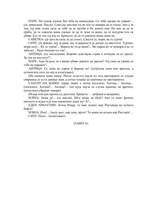 ПАРЕ: Ни чекор одовде без тебе не кинисувам. Со тебе заедно ќе умрам!...
(се замислува. Пауза). Само јас мислам тој не иде со намера да те отепа. Ако е за
тоа, тој има толку сила за тебе да те загуби и би дошол сам. Но иде за да те
граби, да те одвлече жива одовде за да те земе за жена, да те потурчи оти си
убава. Ете за тоа тој иде со Арнаути, за да те одвлече жива дома му.
САВЕТКА: (ја трга на сила за да стане). Свести се, мори, ќе те турчи!
СИТЕ: (Ја фаќаат, кој за раце, кој за рамења и ја дигаат од местото). Турчин,
мори еееј!... Ќе те турчи!... Верата ќе ти ја мени!... Во харем ќе те затвори и ќе те
забули!... Каде полошо од тоа!...
АНТИЦА: (од последниве зборови чувствува страв и почнува да се тресе).
За тоа ли мислите?!..
ПАРЕ: Ами будала ли е вакво убаво девојче да заколи? Тој сака да ужива со
тебе во харемот!...
АНТИЦА: Се само во харем и фереџе не! (потрчува сама кон вратата, а
останатите сите по неа и излегуваат).
(На сцената нема никој. После подолга пауза од под прозорците се слуша
свиркање со уста давање знак, а потоа чукање со камчиња по прозорците).
ГЛАСОТ НА ИЛИЈА: (прво тивко а потоа посилно). Антице... Антице...
(посилно). Антице!... Антице!... (по куса пауза се слуша кршење на вратата,
потоа многубројни чекори).
(Илија влегува пратен од десетина Арнаути — дебрани и мокрани).
ИЛИЈА: Нема ја!... (се мисли). Што може да биде? Ако го имат фатено
писмото и вујко и ја има одвлечено дома му! А?...
ЕДЕН АРНАУТИН: Зотни Илија, го има зедено кир Ристаќија на куЈшта
бефте!
ИЛИЈА: Поо!... Ашту ашт, пар зоне, вртет! Та иким на штапи кир Ристаќи!...
СИТЕ: Пооо... (излегуваат).
(3АВЕСА)
 
