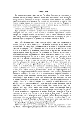 слика втора
Во двориштето пред куќата на кир Ристаќија. Двориштето е оградено со
високи и широки штици изгорени од штици како и оградата, а лево јасики. Во
дното голема и убава куќа се до катот ѕидана од камен, а самиот кат од убаво
изработена дрвена конструкција. На првиот кат, во должина од целата куќа,
балкон напред ограден со железа извиени во форма па шарои. Насреде, за
излегување на балканот, двокрилна врата со стакла. Долу над балконот за
влегување во самата куќа, насреде двокрилна врата.
сонцето, прилепени една до друга. Десно голема порта од
При кревањето на завесата е длабока ноќ и мртва тишина. Само месечината
осветлува како ден, како да сака со тоа да ги открие пред светот злобните
намери кои ги крои Ристаќи. Во моментот кога се крева завесата на сцената
нема никој. Подоцна се појавува на балконот Ристаќи во антерија и тука се
рашетува, тука се накрепува на вратата или балконот занесен во мисли.
РИСТАЌИ: Што ги нема, боже, уште да дојдат! Така, како скрежец ќе си
пукнам. (пауза). Е ова е право чудо!... Не можам да го пресметам што е ова
задоцнување. (се тресе). Еве и треска почна да ме тресе од нетрпение. (прави
како при голем студ). Ууу!... И ако му притекне на тоа куче, како што е силен,
од тука да ја граби, не ќе можам ни еден куршум да му закачам. На место него
сигурно некоја ѕвезда ќе оборам. (се повлекува од балконот и, подоцна, се
појавува во двориштето). Бога ми, ете сестра ми е за отепување!... Но е чудо да е
премислена, солзите на Антица да ја имаат превртено... и да е согласена да ја
земе тоа куче. „Да не ми жали девојчето...“ Ами... А ти, кир Ристаќи, можеш,
ако си сакаш, и да си пукнеш од плачење за двестете наполеони. Тоа не е
ништо!... „На девојчето да не му се скрши ќефот...“ Е гиди ум женски, де!...
„Бил стар“!... Божем, што рече Василка „месото ќе му го вари“. Е уште ги
нема!... Е, се разбира дека само со писмото ништо немаше да стане, ја фатија
солзите од Антица како убиец од крвта на отепаните. Пак за тоа кир Ристаќија
не спие, ами и прати човек да ја излаже дека Селман-ага собрал Арнаути да ја
граби. Тоа сигурко ќе фати место, ќе ги исплаши и сами ќе си дојдат овде како
рибине во коцине од даљанон. Да не се сетев тоа да го направам, како што се
гледа, сигурно ќе ми пропаднеа печени двесте наполончиња. Е голем мерак ти
имам по пусти пари. Откако се знам само пусти пари, пари, ила пари! А и чест!
За чест кој ми прави душа си давам. (се замислува и после се чука по главата). А
здравје? Зошто ти се пари без здравје, а? Со парите и здравје ќе најдеш, ами
младост, младост, таа не се купува!... Мене ми треба здравје, младост и пари: И
пари!!! (се слуша биење на градскиот часовник, брои гласно). Еден... два... три...
четири... пет... шест... Шест часот! Аре, полноќ стана и уште ги нема! Сам со
себе ќе се изедам! (се слуша јако и непрекинато чукање на портата. Со себе си):
Е, сполај му на бога оти еднаш веќе ве донесе! Чекај, кир Ристаќија, не брзај за
отворање, да не се сети Антица оти е дубарлак и фрц назад! А полноќ е и
сигурно сега и тоа куче ќе стигне дома и за да ја граби... Да и отиде на умот: од
каде накаде вујко ми ова доба во дворот? Ова треба да е некоја дубара! И таа е
копил, кој и е вујко! Подобро од балкон ќе се јавам. (оди и се појавува од
балконот). Кој е ова доба, на полноќ, што ме прави беузур?!
САВЕТКА: Јас сум, брату, со Антица. Побрзај отвори!
РИСТАЌИ: (слегува и додека стигнува до портата од двориштето со себе
си). Аааа!... (отпотпирајќи ја портата): Полека, што била таа работа што дошло
 