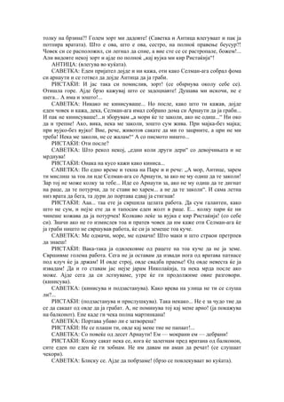 толку на брзина?! Голем зорт ми дадовте! (Саветка и Антица влегуваат и пак ја
потпира вратата). Што е ова, што е ова, сестро, на полноќ правење беусур?!
Човек си се расположил, си легнал да спие, а вие сте се се растропале, божем!...
Али видовте некој зорт и ајде по полноќ „кај вујка ми кир Ристаќија“!
АНТИЦА: (влегува во куќата).
САВЕТКА: Еден пријател дојде и ни кажа, оти како Селман-ага собрал фома
си арнаути и се готвел да дојде Антица да ја граби.
РИСТАЌИ: И јас така си помислив, зорт! (се обѕрнува околу себе се).
Отишла горе. Ајде брзо кажувај што се задоцнавте! Душава ми искочи, не е
шега... А има и зошто!...
САВЕТКА: Никако не кинисуваше... Но после, како што ти кажав, дојде
еден човек и кажа, дека, Селман-ага имал собрано дома си Арнаути да ја граби...
И пак не кинисуваше!...и зборувам „а мори ќе те заколи, ако не одиш...“ Ни око
да и трепне! Ако, вика, нека ме заколи, зошто сум жива. При мајка-без мајка;
при вујко-без вујко! Вие, рече, животов сакате да ми го зацрните, а црн не ми
треба! Нека ме заколи, не се жалам!“ А со писмото ништо...
РИСТАЌИ: Оти после?
САВЕТКА: Што рекол некој, „едни коли други дери“ со девојчињата и не
мрднува!
РИСТАЌИ: Онака на кусо кажи како киниса...
САВЕТКА: По едно време и текна на Паре и и рече: „А мор, Антице, зарем
ти мислиш за тоа ли иде Селман-ага со Арнаути, за ако не му одиш да те заколи!
Зар тој не може колку за тебе... Иде со Арнаути за, ако не му одиш да те дигнат
на раце, да те потурчи, да те стави во харем... а не да те заколи“. И сама летна
низ врата да бега, та дури до портава едвај ја стигнав!
РИСТАЌИ: Ааа... таа ете ја свршила целата работа. Да сум галантен, како
што не сум, и нејзе ете да и тапосам еден жолт в раце. Е... колку пари ќе ни
чинеше кожава да ја потурчеа! Колкаво леќе за вујка е кир Ристаќија! (со себе
си). Значи ако не го измислев тоа и пратев човек да им каже оти Селман-ага ќе
ја граби ништо не свршував работа, ќе си ја земеше тоа куче.
САВЕТКА: Ме одмачи, море, ме одмачи! Што маки и што страои претрпев
да знаеш!
РИСТАЌИ: Вака-така ја одвлековме од рацете на тоа куче да не ја земе.
Свршивме голема работа. Сега не ја оставам да извади нога од вратава патнасе
под клуч ќе ја држам! И овде строј, овде свадба праење! Од овде невеста ќе ја
извадам! Да и го ставам јас нејзе јарам Николаќија, та нека мрда после ако
може. Ајде сега да си лсгнуваме, утре ќе ги продолжиме овие разговори.
(кинисува).
САВЕТКА: (кинисува и подзастанува). Како врева на улица не ти се слуша
ли?...
РИСТАЌИ: (подзастанува и прислушкува). Така некако... Не е за чудо тие да
се да сакаат од овде да ја грабат. А, не поминува тој кај мене арно! (ја покажува
на балконот). Ене каде ги чека полна мартинкана!
САВЕТКА: Портава убаво ли е затворена?
РИСТАЌИ: Не се плаши ти, овде кај мене тие не папаат!...
САВЕТКА: Со повеќе од десет Арнаути! Ем — мокрани ем — дебрани!
РИСТАЌИ: Колку сакат нека се, кога ќе залегнам пред вратана од балконон,
сите еден по еден ќе ги зобнам. Не им давам ни аман да речат! (се слушаат
чекори).
САВЕТКА: Блиску се. Ајде да побрзаме! (брзо се повлекуваат во куќата).
 