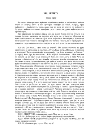 ЧИН ЧЕТВРТИ
слика прва
Во дното мала приземна куќичка, соѕидана од камен и покриена со камени
плочи со напред врата и мал прозорец затворен со капак. Напред, пред
дуќанчето — (куќарчето), трева, десно пак кој води во вратата од дуќанчето.
Назад-зад куќарчето планина на која се гледа село со растурени куќи овде-онде
е ретка шума.
При кревањето па завесата време зора да пукне. Илија спие на тревата и ја
сонува Антица застаната на патчето кое води во дуќанчето, облечена во
невестински алишта и клекната кај го моли да ја спаси. Започнува да дува силен
ветер одошто се откинува една гранка и му паѓа на главата, та го пробудува, но
никако не го тргнува погледот од она место кај што ја сонува застаната Антица.
ИЛИЈА: Сон било... Што може да значи?... Ми дошла облечена во руво
невестинско и ме моли да ја спасувам... Рече: „Каде си бре, Илија, да се оживиш
и ме спасиш? Види, невеста веќе ме направија, утре ќе ме венчаваат за Гзарка...“
(станува). Кого, бре, ќе венчаваат!... Жена моја ли ќе венчаваат!... При жив маж
ли жената му со друг ќе ја венчаваат! Жив ли е поп Јанче и баба Анча да
скокнат!... (се смирува). А, да... можеби тие мислат дека јас погинав онаа вечер.
Но, може ли да се случи навистина утре да биде невеста што ми се претскажа во
руво невестинско? (застанува на местото кај што ја сонува и си ја претставува).
Овде беше, клекната, облечена во невестинско руво и намирена со телои и сите
зунзулиња што им ги редат на невестите (се мисли). Што ден сме денеска?... Ха,
сабота! Денеска треба да дојде човекот и да ми донесе одговор. Секако денес ќе
разберам како стои работата. Кога ми го прати писмото за да ја земам, а тој пес
ја одвлекол дома си и таму ме рани, ми пиша дека ја држеле под клуч... (се бара
во пазувата и вади писмо). Чекај уште еднаш да го прочитам... (чита). „Драги
Илија, измина еден месец откако се венчавме и си отиде, но за мене како да
измина цела година. А и пусто наше венчавање никому да не го даде господ.
Ако сакаш да разбереш за мене, јас сум здрава но сум затворена како
затвореник. Секој ден ме насилуваат да дадам збор за Гзарка. Пусти ми вујко за
да се покаже патриот — стана голем идиот! Разбери, дека јас не можам да се
решам за да им кажам оти се венчавме и за тоа треба бездруго да дојдеш и да ме
земеш. Како што ти кажав погоре ме држат заклучена и од онаа вечер не можам
да се видам ниту со баба Анча. Разбери и ова: ќе ти купам нешто — малечко!
Твоја Антица“. (Го бакнува писмото. Пауза. Наеднаш се исправа). И ние сме ти
некакви младенци!... Најубавото време го поминавме црно. Црно јас, а уште
поцрно Антица! Да, но ќе дојде ден кога ќе светне среќата наша како убав
сончев ден и тога ние ќе бидеме најсреќните на оваа земја. Чекај... (чита од
писмото).... „Ќе ти купам нешто — малечко“. Значи да сум веќе татко?... Ура!...
Додека светот ни крои зло, среќата наша расте кај Антица и после пет месеци
таа ќе излезе и ќе викне: тате, мамо...
ЕДЕН АРНАУТИН: (влегува наоружан). Мир мигес, зотни Иљо.
ИЛИЈА: Добро утро и дал ти бог добро, пријателе (се поздравува).
ЕДЕН АРНАУТИН: (вади писмо од појасот и му го дава на Илија). Еве ти
писмо од пријатели твој.
ИЛИЈА: Фалимендрес, ор вла. Кога дојде?
 
