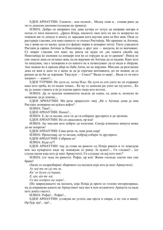 ЕДЕН АРНАУТИН: Сношти... кон полноќ... Малку спав и... станав рано да
ти го донесам писмово (седнува на тревата).
ИЛИЈА: Добро си направил (му дава кутија со тутун да направи цигара и
потоа го чита писмото). „Драги Илија, писмото твое што си ми го испратил по
човеков ми го донесе и многу се зарадвав кога научив дека си бил жив. Овде се
растурија гласови, оти како наместо те отепал Ристаќија. Ме прашаш за Антица,
таа е жива но со малку душа (го фаќаат нерви и немирно чита). Уште утредента
Ристаќи ја сврши Антица за Николаќија, а друг ден — внедела, ќе се венчаваат.
Се шират гласови оти како му рекла на вујка си „на самата свадба кај
Николаќија ќе скокнам од пенџере или ќе се отрујам за да те срамам“. Никој не
сме знаеле дека си останал жив, па не верувам ни Антица да се надева. Како што
ти пишувам, таа е затворена и со никого не и позволуваат да се види и зборува.
Ако можам ќе и пратам абер по баба Анча, но не верувам. Мислам да разгласаш
дека си жив и дека ти е жена за да ја спречам венчавката, но не можам да се
решам да не би да згрешам. Твој кум — Спасе!“ Види го ѕвер!... Види го ти него
патриот — идиот!...
ЕДЕН ТУРЧИН: Не лути се, зотни Иљо. Не лути се оти уште не си оздравен
како што треба, ќе ти падне тешко... Ќе му го донесам јас умот на тој катил... Ќе
му ја земам главата и ќе ја платам крвта твоја што истече.
ИЛИЈА: Да те пуштев поминатата недела да одиш, од дома и, полесно ќе
можевме да ја земеме...
ЕДЕН АРНАУТИН: Ми рече пријателот твој „Не е Антица дома ја има
Ристаќи затворено на куќата вефте“.
ИЛИЈА: Така?...
ЕДЕН АРНАУТИН: Поооо!...
ИЛИЈА: Е, ќе те молам, сега ти да ги собереш другарите и да тргнеме.
ЕДЕН АРНАУТИН: Не си сакалдиси, ор вла!
ИЛИЈА: Јас мислам што побрзо да излеземе. Секоја измината минута може
да ни попречи!
ЕДЕН АРНАУТИН: Само речи ти, неве јеми азар!
ИЛИЈА: Проштевај, но те молам, побрзај собери ги другарите.
ЕДЕН АРНАУТИН: Собрани се!
ИЛИЈА: Каде се?!
ЕДЕН АРНАУТИН: (му ја става на рамото од Илија раката и го поведува
кон зад куќарчето каде му покажува со рака). Ја куашт!... Ги гледаш?... (се
слуша песна која што ја пеат Арнаутите). Ги слушаш ли кај што пеат?
ИЛИЈА: (го чука по рамото). Рофш, ор вла! Жими господа златен ние сме
браќа!
(Јасно се подразбираат зборовите од песната која што ја пеат Арнаутите).
Ах мој ти ме сју ти зи,
Ки’ ке бузен си ќерши,
Е, еја, еја те лој,
Се ти зембрен ма мори!...
(По завршувањето па песната, која Илија ја прати со големо интересирање,
му ја изкривува капата на Арнаутикот над око и кон останатите Арнаути од каде
што доаѓа гласот):
ИЛИЈА: Рофш!... Рофш!...
ЕДЕН АРНАУТИН: (ставува во устата два прста и свири, а по тоа и вика):
Ор бур, еја!... еја!...
 
