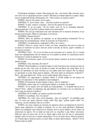 (Однадвор допираат стапки. Наслушнува). Да... иде некој. Оф, господе, кој е
сега што ми го расипува целиот план?! (Полека ја отвора вратата и ѕирка. Пред
неа се испречува Илија. Ненадејно). О!... Кој ти рече да дојдеш овде?!
ИЛИЈА: Ако не ме сакаш, да си одам...
АНТИЦА: Е, да си одиш, туку... Ама кој ти рече да дојдеш?
ИЛИЈА: А мор’, ништо, ти реков: „Ако не ме сакаш ќе си одам“.
АНТИЦА: Е, да си одиш... Ќе си одиш, туку ќе ти ја затворам вратава.
(Заповеднички). Седи! Не ти беше шубе да не има некој?
ИЛИЈА: Не сум јас изветреан или пак кокошка ми го испила мозоков, та да
влезам неиспитано. Прво се осигурив, оти влегов.
АНТИЦА: Праша некого?
ИЛИЈА: Што ми требало да прашам, за да предизвикам сомнение? Си се
рашетував под пенџерињава, чекав да излезеш да почистиш и...
АНТИЦА: (го прекинува; засрамено). Што, не е чисто...
ИЛИЈА: Чисто е, душо, чисто. Само, ете така, девојчето кое што си сака да
се види со момчето по десот пати во денот слегува да чисти, дури и повеќе, се
додека не се види.
АНТИЦА: Ооо!... Та ти не си овде па да слегувам да те чекам. Јас те гледав
каде што преврвуваше ама не можев да ти се јавам од мама. Се закопцала околу
огништето и само во рацеве ме гледа.
ИЛИЈА: Се сетив јас, душо. Сум си купил малку текнало за да ми се најде во
вакви случаи.
АНТИЦА: Ама, вистина, без шеги?
ИЛИЈА: Рашетувајќи се, ја видов мајка ти кај излегува и јас полека по неа да
видам кај ќе оди. Ако оди, си велам со умов, на кај брата си, нема брзо да се
врати, ќе претрчам до каде Антица да и се јавам дека сум дојден. Во тоа време
се сретнува со една жена која ја праша: „На каде вака си кинисала, Саветке?“.
Рече: „До каде брата ми“. И јас, да не губам време, бргу назад, та...
АНТИЦА: (го пресекува и додава). Овде! Е тогаш добро си ми дошол во
куќава. (Се ракуваат и така држејќи се разговараат).
ИЛИЈА: И понатаму во разговорот и рече: „Ќе се повртам“...
АНТИЦА: (како горе му го пресекува зборот и додава). До вечера!
ИЛИЈА: Та ти знаеш, што ми треба да ти расправам... А, можеби ова да не го
знаеш! Рече: „Прво ќе наминам кај другаркине од Антица и ќе ги замолам да
одат дома на поседа со работа.“
АНТИЦА: И ти побрзо да дојдеш додека сум сама?
ИЛИЈА: Се разбира. Ако ли дојдов?
АНТИЦА: Ах, злато мое, уште прашаш: „Ако лн дојдов?“. Се разбира дека
ако. Та кого јас имам другего освен тебе? Кој друг љубам освен тебе? Та,
најпосле, за кого живеам, ако не за тебе?
ИЛИЈА: (ја зема главата на Антица на градите свои и ја бакнува во челото).
Душо моја, премногу си добра и искрена. Ти, со тие твои преблаги зборчиња,
просто ме омајваш и јас никогаш не можам, што се вели зборот, ни во сонот да
помислам на друга. Ти си прва во која што се заљубив и дај, боже, последна.
Мислам дека на овој свет не ќе се најде друга која што би ми го завладеала
срцево, како ти што ме го имаш завладеано. Ти си за мене анѓел. Накусо речено:
се! Секоја друга женска душа, со еден збор, за мене претставува... ништо! Ти ќе
бидеш моја до гроб!
 