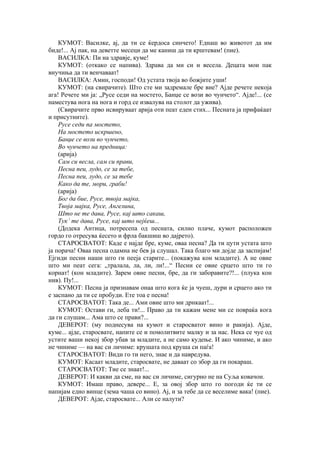 КУМОТ: Василке, ај, да ти се ќердоса синчето! Еднаш во животот да им
биде!... Ај пак, на деветте месеци да ме каниш да ти крштевам! (пие).
ВАСИЛКА: Пи на здравје, куме!
КУМОТ: (откако се напива). Здрава да ми си и весела. Децата мои пак
внучиња да ти венчаваат!
ВАСИЛКА: Амин, господи! Од устата твоја во божјите уши!
КУМОТ: (на свирачите). Што сте ми задремале бре вие? Ајде речете некоја
ага! Речете ми ја: „Русе седи на мостето, Банџе се вози во чунчето“. Ајде!... (се
наместува нога на нога и горд се извалува на столот да ужива).
(Свирачите прво исвируваат арија оти пеат еден стих... Песната ја прифаќаат
и присутните).
Русе седи па мостето,
На мостето искршено,
Банџе се вози во чунчето,
Во чунчето на предница:
(арија)
Сам си весла, сам си прави,
Песна пеи, лудо, се за тебе,
Песна пеи, лудо, се за тебе
Како да те, мори, граби!
(арија)
Бог да бие, Русе, твоја мајка,
Твоја мајка, Русе, Ангелина,
Што не те дава, Русе, кај што сакаш,
Тук’ те дава, Русе, кај што нејќеш...
(Додека Антица, потресепа од песната, силно плаче, кумот расположен
гордо го отресува ќесето и фрла бакшиш во дајрето).
СТАРОСВАТОТ: Каде е најде бре, куме, оваа песна? Да ти цути устата што
ја порача! Оваа песна одамна не бев ја слушал. Така благо ми дојде да заспијам!
Ејгиди песни наши што ги пееја старите... (покажува кон младите). А не овие
што ми пеат сега: „тралала, ла, ли, ли!...“ Песни се овие срцето што ти го
корнат! (кон младите). Зарем овие песни, бре, да ги заборавите?!... (плука кон
нив). Пу!...
КУМОТ: Песна ја признавам онаа што кога ќе ја чуеш, дури и срцето ако ти
е заспано да ти се пробуди. Ете тоа е песна!
СТАРОСВАТОТ: Така де... Ами овие што ми дрнкаат!...
КУМОТ: Остави ги, леба ти!... Право да ти кажам мене ми се повраќа кога
да ги слушам... Ама што се прави?...
ДЕВЕРОТ: (му поднесува на кумот и старосватот вино и ракија). Ајде,
куме... ајде, старосвате, напите се и помолитвите малку и за нас. Нека се чуе од
устите ваши некој збор убав за младите, а не само кудење. И ако чиниме, и ако
не чиниме — на вас си личиме: крушата под круша си паѓа!
СТАРОСВАТОТ: Види го ти него, знае и да навредува.
КУМОТ: Касаат младите, старосвате, не даваат со збор да ги покараш.
СТАРОСВАТОТ: Тие се знаат!...
ДЕВЕРОТ: И какви да сме, на вас си личиме, сигурно не на Суља ковачон.
КУМОТ: Имаш право, девере... Е, за овој збор што го погоди ќе ти се
напијам едно винце (зема чаша со вино). Ај, и за тебе да се веселиме вака! (пие).
ДЕВЕРОТ: Ајде, старосвате... Али се налути?
 