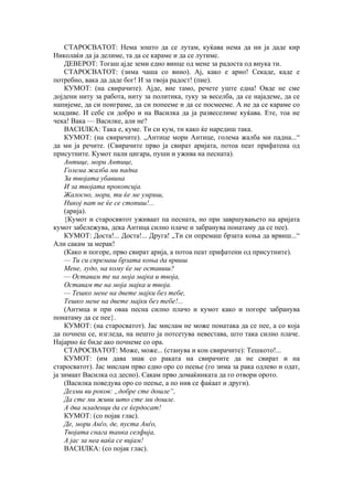 СТАРОСВАТОТ: Нема зошто да се лутам, куќава нема да ни ја даде кир
Николаќи да ја делиме, та да се караме и да се лутиме.
ДЕВЕРОТ: Тогаш ајде земи едно винце од мене за радоста од внука ти.
СТАРОСВАТОТ: (зима чаша со вино). Ај, како е арно! Секаде, каде е
потребно, вака да даде бог! И за твоја радост! (пие).
КУМОТ: (на свирачите). Ајде, вие тамо, речете уште една! Овде не сме
дојдени ниту за работа, ниту за политика, туку за веселба, да се најадеме, да се
напијеме, да си поиграме, да си попееме и да се посмееме. А не да се караме со
младиве. И себе си добро и на Василка да ја развеселиме куќава. Ете, тоа не
чека! Вака — Василке, али не?
ВАСИЛКА: Така е, куме. Ти си кум, ти како ќе наредиш така.
КУМОТ: (на свирачите). „Антице мори Антице, голема жалба ми падна...“
да ми ја речите. (Свирачите прво ја свират аријата, потоа пеат прифатена од
присутните. Кумот пали цигара, пуши и ужива на песната).
Антице, мори Антице,
Голема жалба ми падна
За твојата убавина
И за твојата прокопсија.
Жалосно, мори, ти ќе ме умриш,
Никој пат не ќе се стопиш!...
(арија).
{Кумот и старосввтот уживаат па песната, но при завршувањето на аријата
кумот забележува, дека Антица силно плаче и забранува понатаму да се пее).
КУМОТ: Доста!... Доста!... Друга! „Ти си опремаш брзата коња да врвиш...“
Али сакам за мерак!
(Како и погоре, прво свират арија, а потоа пеат прифатени од присутните).
— Ти си спремаш брзата коња да врвиш
Мене, лудо, на кому ќе ме оставиш?
— Оставам те на моја мајка и твоја,
Оставам те на моја мајка и твоја.
— Тешко мене на двете мајки без тебе,
Тешко мене на двете мајки без тебе!...
(Антмца и при оваа песна силно плачо и кумот како и погоре забранува
понатаму да се пее}.
КУМОТ: (на старосватот). Јас мислам не може понатака да се пее, а со која
да почнеш се, изгледа, на нешто ја потсетува невестава, што така силно плаче.
Најарно ќе биде ако почнеме со ора.
СТАРОСВАТОТ: Може, може... (станува и кон свирачите): Тешкото!...
КУМОТ: (им дава знак со раката на свирачите да не свират и на
старосватот). Јас мислам прво едно оро со пеење (го зима за рака одлево и одат,
ја зимаат Василка од десно). Сакам прво домаќинката да го отвори орото.
(Василка поведува оро со пеење, а по нив се фаќаат и други).
Делми ви роков: „добре сте дошле“,
Да сте ми живи што сте ми дошле.
А два младенци да се ќердосат!
КУМОТ: (со појак глас).
Де, мори Анѓо, де, пуста Анѓо,
Твојата снага танка селфија,
А јас за неа ваќа се вијам!
ВАСИЛКА: (со појак глас).
 