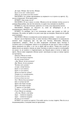 До море, Митре, бре пусти, Митре,
Кога си по мен’ севда имало.
Што не ми кажа кога бев младо!
ВАСИЛКА: (се сеќава презаморена од играњето и се пушта од орото). Ај...
да ни се ќердосаат. И во ваши куќи...
КУМОТ: Ама толку ли ти?
ВАСИЛКА: И тоа е многу за мене. Жалев ал ќе ми поможе господ да си го
удомам Николаќија, пак еве ми помогна, та дури и му поиграв на свадбата.
КУМОТ: Е, ние сме помлади, срамота е со толку да ја предадеме калата.
ВАСИЛКА: Играјте си, веселете се, само не заборавајте и да се
поднапивувате. Винцето не е лошо!
КУМОТ: Се разбира, тоа и ни споможува некое оро повеќе од тебе да
изиграме. Но сепак, ќе треба и ти уште едно оро да изиграш. Невестата ќе треба
да ја заиграме...
ВАСИЛКА: Штом е за невестата да ми заигра во куќава — тука сум јас!
(Кумот оди во брачната соба, ги зима Аитица и Николаќија и ги донесува во
салонот каде подредува оро: тој прв оти Антаца, Николаќи, Василка,
старосватот, деверот... Кога се веќе подредени застанува пред Антица и
теловите кои и го покриваат лицето и ги подвојува на два дела и така и ги фрла
преку рамењата на грбот, а по тоа се фаќа прв на орото. Таман што кумот ја
крева ногата да заигра и зинува да запее Антица се пушта од орото и почнувајќи
од кумот та до кумата и старосватицата им бацува рака и потоа се фаќа на
орото. После овие извршени обичаи кумот започнува на игра со пеење пратен
од чалгијата).
Отишла Милка на вода
Со две стомниња шарени,
По неа овчар будала:
„Дај, Милке, да те целивам!
Дај, Милке, да те целивам
Челото меѓу веѓите“.
А море, овчар будала,
Каде се чуло видело,
Каде се чуло видело
Мома на пат да љубиш?
Товари си го магаренцето,
Слези си долу во село,
Слези си долу во село
Там’ Милка да ја целиваш“.
Ете го овчар кај иде
Пред себе тера магаре,
Пред себе тера магаре
Т’ варено со суви дрва.
Тропна — кључа на вратата,
Слезе Милка му отвори.
„Еве ти, Милке, суви дрва
Тури — потпечи направи,
Тури — потпечи налрави
И мене си ме покани“.
КУМОТ: (се пушта од орото). Сега веќе доста е за нас старите. Ние ќе си се
поднапивнуваме, а младиве нека си продолжат.
 