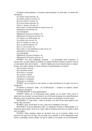 (Старите испоседнуваат, а младите продолжуваат со ново оро, со пеење без
чалгијата).
Си појдов Горна Белица, де,
Си најдов грутка снегова, де,
И си ја ставив в пазува, де,
И си ја ја рачав порачав, де:
Топи се, грутке снегова, де,
Како што се топи (машките) млада мома, де,
(женските) млад беќар, де,
(се повторува).
(Машките) За јуначе беќарче, де,
(Женските) За девојче ергенче, де.
Си појдов село Подгорици, де,
Си најдов сено косено, де
И си го ставив на глава, де
И си му рачав порачав, де:
Веи се, сено косено, де,
Како што се веи (машките) млада мома, де
(женските) млад беќар, де,
(се повторува).
(Машките) За јуначе беќарче, де,
(Женските) За девојче ергенче, де.
КУМОТ: Ете што направија младиве — се испокараа (кон младите). А
златно ние, до утре сабајле да играме се сложно! Ништо младите, ништо! Ако не
се измешани меѓу нив старите — ништо! (фаќа оро на кое навлегуваат и стари и
млади, али таман зинува да запее младите го претекнуваат со песна):
Едно девојче малечко
На училиште одеше
И на бога се молеше:
Да ни даде слобода
Уродби да се донесат,
Старите со старите,
Младите со младите.
КУМОТ: Јас сум рекол и пак велам; со деца матеница не се срка, оти ќе те
испрскаат!
(Гласови од младите: Аааа... не ги бендисува — старите со старите, сакаат
помешани со младите).
СТАРОСВАТОТ: Е нека проштеваат!
КУМОТ: Штом не ги бендисува нема повеќе да се игра! Уште зетот и
невестата да ни речат по една песна и ќе си бегаме (седнува и ја вика Василка).
Василке, зетот и невестата сакам да дојдат овде и да ми речат по една песна.
ВАСИЛКА: У, како било... нека ти испеат и по две! И јас како невеста сум
пеала. Чест на кумот.
КУМОТ: Ајде, штом било за чест, нека ми се направи и таа чест!
ВАСИЛКА: (оди во брачната соба, ги извикува Антица и Николаќија и ги
донесува пред кумот). Еве ти се, куме. Дај си команда која што си сакаш и како
што си сакаш.
КУМОТ: Овде насреде сакам да застанат сите да ги слушаат убаво. А за
песната кој која што си сака. За тоа нема да се мешам и да им наредувам која.
Само, се разбира, нешто убаво! Ај пак ќе треба да си одиме да си отпочиниме.
 