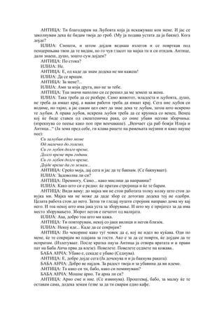 АНТИЦА: Ти благодарам на Љубовта која ја искажуваш кон мене. И јас се
заколнувам дека ќе бидам твоја до гроб. (Му ја подава устата да ја бакне). Кога
дојде?
ИЛИЈА: Сношти, и штом дојдов веднаш излегов и се поврткав под
пенцерињава твои да те видам, но го чув гласот на мајка ти и си отидов. Антице,
дали знаеш, душо, зошто сум дојден?
АНТИЦА: По стока?
ИЛИЈА: Не.
АНТИЦА: Е, од каде да знам додека не ми кажеш!
ИЛИЈА: Да се вршам.
АНТИЦА: За мене?...
ИЛИЈА: Ами за која друга, ако не за тебе.
АНТИЦА: Тоа значи наполно си се решил да ме земеш за жена.
ИЛИЈА: Така треба да се разбере. Само животот, младоста и љубовта, душо,
не треба да имаат крај, а вакви работи треба да имаат крај. Сега ние љубов си
водиме, но тајно, а јас сакам цел свет да знае дека те љубам, затоа што искрено
те љубам. А права љубов, искрена љубов треба да се круниса со венец. Венец
кој ќе биде ставен од свештеничка рака, со оние убави негови зборчиња:
(изрекнува со пеење како поп при венчаваше). „Венчает сја раб божји Илија и
Антица...“ (Ја зема пред себе, ги клава рацете на рамењата нејзини и како науше
пее):
Си заљубив едно моме
Од малечко до големо,
Си го љубев долго време,
Долго време три години.
Си го љубев долго време,
Дојде време да го земам...
АНТИЦА: Среќо моја, дај сега и јас да те бакнам. (Се бакнуваат).
ИЛИЈА: Задоволна ли си?
АНТИЦА: Премногу. Само... како мислиш да направиш?
ИЛИЈА: Како што си е редно: ќе пратам стројница и ќе те барам.
АНТИЦА: Види ваму: до мајка ми не стои работата толку колку што стои до
вујка ми. Мајка ми не може да даде збор се дотогаш додека тој не одобри.
Целата работа стои до него. Затоа ти гледај пушти стројник направо дома му кај
него. И тоа некој што има јака уста за зборување. И што му е пријател за да има
место зборувањето. Зборот негов е печатот од валијата.
ИЛИЈА: Ааа, добро тоа што ми кажа.
АНТИЦА: Ти повторувам, некој со јаки вилици и негов близок.
ИЛИЈА: Некој иде... Каде да се сокријам?
АНТИЦА: По чекорине како туѓ човек да е, кој не идел во куќава. Оди по
мене, ќе те сокријам во одајана за гости. Ако е за да се поврти, ќе дојдам да те
испратам. (Излегуваат. После кратка пауза Антица ја отвора вратата и и прави
пат на Баба Анча прва да влезе). Повелете. Повелете седнете на кожава..
БАБА АНЧА: Убаво е, секаде е убаво (Седнува).
АНТИЦА: Е, добре дојде сега (Ја дочекува и и ја бакнува раката).
БАБА АНЧА: Добро ве најдов. За радост твоја и за убавина да ви идеме.
АНТИЦА: Та како си ти, бабо, како си поминуваш?
БАБА АНЧА: Мошне арно. Ти арна ли си?
АНТИЦА: Арно сме и ние. (Се извинува). Проштевај, бабо, за малку ќе те
оставам сама, додека земам ѓезве за да ти сварам едно кафе.
 