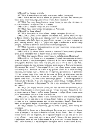 БАБА АНЧА: Остави, не трсба.
АНТИЦА: У, како било, едно кафе, не е голема работа (кинисува).
БАБА АНЧА: Остави кога ти велам, не работата за кафе! Ако имаш едно
благо да ме почестиш добро, ако немаш остави. Кафе не сакам!
АНТИЦА: Ако си од благо, благо да ти дам (кинисува и со себе си): Ааа... ќе
се рече стројница си дојдена, Е не ќе те измие.
БАБА АНЧА: Каде ти е мајка ти, што си сама?
АНТИЦА: Пред малку излезе до кај вујка ми Ристаќија.
БАБА АНЧА: Ќе се забави?
АНТИЦА: Ами, речи си, ќе се забави... до кун квечерина. (Излегува).
БАБА АНЧА: (сама). Убаво девојче како капка. Ааа... што е право, ова не е
за Трајка прилега. Ама што да им правиш, многу ми навалија: „Ти, бабо, знаеш
да зборуваш; тебе, бабо Анчо, ти врѕи зборот, ти вака — ти така, ти реков, ми
рече, никому ништо... Кај е за Трајка оваа куќа домаќинска и вакво ќибар
девојче... Кога ќе ги разобеси по ѕидоине кожине самарџиски...
АНТИЦА: (влегува со послужавникот на кој има тањирче со слатко, лажиче
и чаша со вода). Повеле те, бабо...
БАБА АНЧА: Да имаш, ќерко, со што да повелаш! Господ некоја убавина,
среќа да ми ти наврти! Пак за радост твоја да не почестуваш.
АНТИЦА: Благодарам. (После почестувањето на баба Анча). На здравје!
БАБА АНЧА: (и ја брише устата од ракавот). Здравје да ми имаш и вековита
да ми си, ќерко! (Се поднаместува со седењето). Е сега да ти кажам, ќерко, што
сум дојдена. Вистина, мајка ти не ти е тука, ама ако, за тебе е, не е за неа. Ааа...
види ваму, ќерко, јас сум дојдена стројница, да те вршам за Трајчета Митрески.
Што велмш? Го сакаш? Те бендисува? Детето си е убаво, младо. право, здраво
како некој волк. Занаетот си го има и му работи убаво! Не е како по некој:
пијаница, пантоџија, пушт... Парата во сто крпчиња ја завиткува! И работник:
туку го гледаш само чука, глава не дига око да фрли на девојчиља, како по
некои што прават. Блазе на таа што ќе го земе, блазе! На тебе голема севда
фрлил. Така вели: „Таа, бабо Анчо, или никоја друга!“. По некои стројници ќе
ти фалат, ќе ти фалат... А јас што е право, не можам тоа да го сторам. И зошто
да лажам? Што велиш, те бендисува? За тебе е, не е за мајка тм. Ти ќе живееш
век со него!
АНТИЦА: (без волја). Така си е, бабо, ама не е ни лично ни прилегано јас да
давам збор, бидејќи си имам мајка, која си го бере тоа гајлс. Таа работа си е
нејзина и ако рече бива — добро, ако не бива пак — добро. Да ви кажам право
јас ќе правам така, како што ќе ми рече мајка ми.
БАБА АНЧА: Уф, мор’ лична, та што си била умна, та што си била разбрана.
Блазе си му на тој маж што ќе ми те земе, блазе! Куќа ќе му отвориш... Каде те
слушам кај што говориш, санким мед ти тече низ устата. Блазе!... Така, ќерко,
мајка да си слушаш. Кој си слуша мајка и постари, блазе си му, блазе!
АНТИЦА: (весела од пофалбата). Да си жива и здрава, бабо, многу ме
испофали.
БАБА АНЧА: Ќерко, ми те фали работата! Те гледам дека си умна, разбрана,
затоа. (Станува да си оди и говори со себе си). Блазе, блазе... Ами сега ќерко,
немам повеќе што да зборувам, ми го пресече зборот како со мед, со тоа што
рече: „Лошо — арно како што ќе рече мама“. Блазе... Јас сум остарела со
стројниклак, дури, кога не ќе бендисува, ќе те испрскаат со лоши зборови така
што... да не можеш да ја најдеш вратата од која си влегла за да излезеш. Блазе...
 