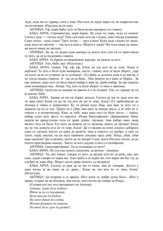 Ајде, седи ми со здравје, кога е така. Пак кога ќе дојде мајка ти, ќе навратам пак
да поговорам. (Појдува да си оди).
АНТИЦА: Уф, мори бабо, што ти била ветва шамијата од главата.
БАБА АНЧА: Сиромаштија, мори ќерко. Не само од пари, чедо си немам!
Господ даде — господ зеде! Така сум како што ме гледаш, како некоја кукавица.
Сама легни—сама стани! Труп легни — труп стани! Куќа каде големо не запее,
каде мало не заплаче — таа пуста куќа е. Мојата е таква! Ни чедо имам да запее,
ни внуче имам да заплаче.
АНТИЦА: Јас ќе ти дадам една шамија од моите што сум си ги приготвила
за чеиз, да си ја подновиш главата.
БАБА АНЧА: Та барем-да направевме аирлија, да имаше за што.
АНТИЦА: Ако, бабо, ако. (Излетува.)
БАБА АНЧА: (сама). Уф, уф, уф, блазе на тој што ќе ја земе. Блазе и
најблазе! Та што е била куќа намирена, чисто—паќна, што се вели зборот: „цар
да влезе да не се устрами да го дочекаш“. (Се фаќа за долната усна и се мисли, а
по тоа ја нишка главата). А—ка, не ја бива... Ова девојче не е како за Трајка... За
ова девојче, како што си било ваков ќибар и маж му треба ќибар. За ова девојче
само комшијана мој—Илија. Тој, што се вели зборот: и лика и прилика.
АНТИЦА: (влегува со шамија во раката и и ја подава). Еве, со здравје да си
ја носиш, бабо.
БАБА АНЧА: Здрава да ми си, ќерко, весела. Господ да ми ти даде што ми
ти срце сака! Блазе си му на тој што ќе ми те земе, блазе! (Се приближува до
Аитица и тивко и поверливо): Ќе ти речам еден збор, ама жив ти што ти е
најмило да не се чуе. Трајче си е убав, ама како за некоја друга, а за тебе не е,
гнасен е и нетертиплија. Како за тебе, вака како што си била чисто — паќна,
ќибар, едно дете друго ти прилега—Илија Кристафилов—Дамјановски. Ваму
некаде во арнаутскине села си држи дуќан—трговец. Ама ќибар, како твоја
иилост што си била. Ете него да можеш да го заушиш, живот да тргнеш! Блазе
му на тоа девојче што ќе го земе, блазе! Да го видиш во оние алишта дебарски
само со гајтани, ќостег од срма до рамото, нож и пиштол од сребро, а саат од
злато, појас свилен, па на него шамивче свилено пред себе. Млад, убав, убав
како написан! Да го видиш, окото да ти заигра! Само, жити Ристоса личен, да не
нешто проговориш некому. Зашто за кого дојдов, а кого го испофалив.
АНТИЦА: (заинтересирана). Ти се познаваш со него?
БАБА АНЧА: Не оти сме нешто свештина, да речеш—комшии.
АНТИЦА: Ти, ако сакаш, говори со него да видиш што ќе ти рече, пак, ако
сака, дојди говори со мајка ми. Ама треба и со вујка ми, оти мајка ми без тој да
одобри не дава збор. Зборот негов држа печатот од валијата!
БАБА АНЧА: Господ за грев да не ми го пише, ама ќе говорам. Детето е
како китка за во чаша да се држи... Блазе на таа што ќе го земе, блазе!
(Излегува).
АНТИЦА: (ја испраќа и се враќа). Што жена со добра душа била... Што е
право, отпрво не ме бендиса, ама после, кога почна да говори за Илија...
(Селман-ага пее под прозорецот на Антица):
Антице, мори бела кадано,
Идеш ли ќа се посвршиш:
Бела ханума ќа бидеш,
На меко диван ќа седиш,
Жолти флорини ќа нижеш,
На твое бело грло ќа редиш?...
 