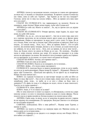 АНТИЦА: (штом ја заслушнува песната, излегува со главта низ прозорецот
да види кој е и веднаш се повлекува исплашена. За времето додека Селман-ага
пее тивко, сама со себе си): Турчин!... Зар Турчин да ми пее под пенџере?!
Господи, тргни ми го овој гад одтука побргу... Што да правам сега вака како
што сум сама?...
ГЛАСОТ НА СЕЛМАН-АГА: (по завршувањето на песната). Излези на
пенџерето, мори Антицо! Мори лична ѓаурко, љуби тебе Селман-ага!
АНТИЦА:(со себе си). Нешто те нашло!... Ах, кај се сретна сега да дојдеш
кога сум сама?...
ГЛАСОТ НА СЕЛМАН-АГА: Отвори вратана, мори ѓаурко, ќа дојде горе
агана, ќа љуби тебе малку.
АНТИЦА: Ах, ах, ах... сега ме јаде врагот!... Ако ми се качи горе, како што
не е портана заклучена, не ми останува ништо друго освен да се фрлам преку
пенџерињава. (Ѕирка од прозорецот да види дали е уште тука). Го нема. Да ли
си е отиден, боже, или пак се качува горе? (Наслушнува од вратата). Како да се
качува... Се качува некој... Леле, тој е... Што да правам, боже?!... (Си ги кубе
косите). Да скокнам преку пенџере, високо е, ќе се отепам; да седам нема кој да
ме одбрани, ќе ми ја земе честа... Леле, што да правам, ќе ми ја земе честа!...
Леле, јас будала зошто му реков на Илија да си оди... Ќе скокнам... Подобро
чесна в земја отколку нечесна над земја. (Се качува на миндерот и ја става
ногата на прозорецот да скокне. Во моментот кога ја вовира главата под горниот
дел од прозорецот за да скокне, се слуша гласот исплашен на Илија).
ГЛАСОТ НА ИЛИЈА: Антице, што правиш така?!...
АНТИЦА: Еден ага сака да ме срами.
ГЛАСОТ НА ИЛИЈА: Пушти се по пенџерето, ќе те поземам...
АНТИЦА: Добро... (Се пушта преку прозорецот).
СЕЛМАН-АГА: (влегува бесен со рацете раскрилени, готов за да ја зграби,
но кога не ја наоѓа-разочаран), Нерде качар бу ѓаурка?!... (Куражно). Шинди ќа
најде тебе Селман-ага... (Полетува кон вратата, но на прагот му се испречува
Илија). Од каде шинди сен?...
ИЛИЈА: (го турнува Селман-ага за три-четири чекори од себе си) Што си
барал ти овде, Бре куче?... Ако си ага и имаш пари, имаш власт-сила, можеш да
заграбуваш ниви, лозја... та треба ли и се што е убаво да биде твое—и
девојките?! (Го фаќа за гуша и го оборува на подот, потоа го вади пиштолот).
Тука ќе ти ги турам черевата!...
СЕЛМАН-АГА: Аман, ефенди!...
ИЛИЈА: Аман, а? А ти знаеш ли за аман?
(Му ги зема пиштолот и ножот од појасот, го обезоружува, а потоа му удира
неколку клоци и за нозе го извлекува надвор од каде се слуша офкање. После
подолга пауза се враќа носејќи ја Антица на раце и ја спушта среде соба).
АНТИЦА: Среќо моја, за малку да не те донесеше на време ангелот, умрена
ќе ме најдеше под пенџерињава. (Го прегрнува. Влегува Саветка и ги затекнува
во таа положба-загрнати).
САВЕТКА: (избезумена). Што е оваа работа?!... Надвор лежи Турчин, а
внатре те љуби...
АНТИЦА: (се пушта од Илија и ја загрнува мајка си). Мајчице слатка, си
имала среќа да ти останам жива...
САВЕТКА: (држејќи ја на градите и со озверен поглед кон Илија). Што е,
што кабает си сторила?!...
 
