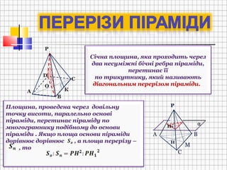 А
В
С
D
Р
О
К
Січна площина, яка проходить через
два несуміжні бічні ребра піраміди,
перетинає її
по трикутнику, який називають
діагональним перерізом піраміди.
Площина, проведена через довільну
точку висоти, паралельно основі
піраміди, перетинає піраміду по
многограннику подібному до основи
піраміди . Якщо площа основи піраміди
дорівнює дорівнює , а площа перерізу –
, то
А В
С
М
Н
.
Н1
Р
α
 