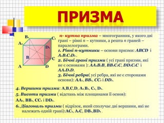 4. Вершини призми: А,В,С,D, А1,В1, С1, D1.
5. Висоти призми ( відстань між площинами її основ):
АА1, ВВ1, СС1 і DD1.
6. Діагональ призми ( відрізок, який сполучає дві вершини, які не
належать одній грані):АС1, А1С, DВ1,ВD1 .
В
А
С
D
D1
C1
B1
A1
n- кутна призма – многогранник, у якого дві
грані – рівні n – кутники, а решта n граней –
паралелограми.
1. Рівні n-кутники – основи призми: АВСD і
A1B1C1D1 .
2. Бічні грані призми ( усі грані призми, які
не є основами ): АА1В1В, ВВ1С1С, DD1C1C і
AA1D1D.
3. Бічні ребра( усі ребра, які не є сторонами
основи): АА1, ВВ1, СС1 і DD1.
В
 