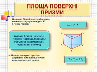 1. Площею бічної поверхні призми
називають суму площ усіх її
бічних граней.
2. Площа поверхні призми
дорівнює сумі площ її бічної
поверхні та двох основ
А
В
С
А1 С1
В1Площа бічної поверхні
прямої призми дорівнює
добутку периметра її
основи на висоту
 