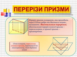 Переріз призми площиною, яка проходить
через її бічне ребро та діагональ основи ,
називають діагональним перерізом.
Діагональний переріз кожної призми –
паралелограм, а прямої призми –
прямокутник.
Січна площина, паралельна
основам призми, перетинає її по
многограннику, який дорівнює
основі
 