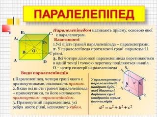 В
Паралелепіпедом називають призму, основою якої
є паралелограм.
Властивості
1.Усі шість граней паралелепіпеда – паралелограми.
2. У паралелепіпеда протилежні грані паралельні і
рівні.
3. Всі чотири діагоналі паралелепіпеда перетинаються
в одній точці і точкою перетину поділяються навпіл .
О – центр симетрії паралелепіпеда
Види паралелепіпедів
О
1.Паралелепіпед, чотири грані якого є
прямокутниками, називають прямим.
2. Якщо всі шість граней паралелепіпеда
– прямокутники, то його називають
прямокутним паралелепіпедом.
3. Прямокутний паралелепіпед, усі
ребра якого рівні, називають кубом.
а
в
с d
У прямокутному
паралелепіпеді
квадрат будь-
якої діагоналі
дорівнює сумі
квадратів трьох
його вимірів
 