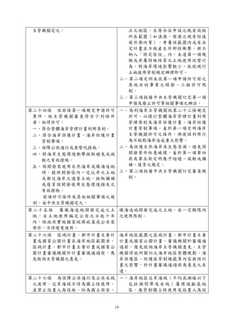 14
主管機關定之。 注之地區，至原合法申設之既有設施
所在範圍（如漁港、商港之現有防波
堤外廓內等），考量該範圍內或有法
定計畫且不致產生外部性衝擊，將不
納入「特定區位」內。未達第一項規
模或非屬特殊性質之土地使用改變行
為，對海岸環境影響較小，故依現行
土地使用管制規定辦理即可。
二、第二項定明未依第一項申請許可前之
其他目的事業之開發、工程許可限
制。
三、第三項授權中央主管機關訂定第一項
申請及廢止許可等相關事項之辦法。
第二十四條 依前條第一項規定申請許可
案件，經主管機關審查符合下列條件
者，始得許可：
一、符合整體海岸管理計畫利用原則。
二、符合海岸保護計畫、海岸防護計畫
管制事項。
三、保障公共通行或具替代措施。
四、對海岸生態環境衝擊採取避免或減
輕之有效措施。
五、因開發需使用自然海岸或填海造地
時，提供開發區內一定比率之土地
或鄰近海岸之適當土地，採取彌補
或復育該開發使用生態環境損失之
有效措施。
前項許可條件及其他相關事項之規
則，由中央主管機關定之。
一、為利海岸主管機關依第二十三條規定
許可，以踐行整體海岸管理計畫利用
管理原則及海岸保護計畫、海岸防護
計畫管制事項，爰於第一項定明海岸
主管機關許可之條件，俾使該利用行
為不致對海岸造成重大影響。
二、為保護自然海岸及生態資源，避免因
開發案件任意破壞，爰於第一項第四
款及第五款定明應予迴避、減輕或彌
補、復育之規定。
三、第二項授權中央主管機關訂定審查規
則。
第二十五條 屬填海造地開發完成之土
地，自土地使用編定公告之日起十年
內，除政府實施國家經濟政策或公共需
用外，不得變更使用。
填海造地開發完成之土地，在一定期限內
之使用限制。
第二十六條 區域計畫、都市計畫主要計
畫或國家公園計畫在海岸地區範圍者，
區域計畫、都市計畫主要計畫或國家公
園計畫審議機關於計畫審議通過前，應
先徵詢主管機關之意見。
海岸地區範圍之區域計畫、都市計畫主要
計畫或國家公園計畫，審議機關於審議通
過前，應先徵詢海岸主管機關意見。主管
機關得就所關切之海岸地區整體規劃、海
岸保護區、防護區管制規範等內容與該計
畫之影響，於計畫審議通過前為意見之表
達。
第二十七條 為保障公共通行及公共水域
之使用，近岸海域不得為獨占性使用，
並禁止設置人為設施。但為國土保安、
一、海岸地區近岸海域（平均高潮線以下
包括潮間帶及水域）屬環境敏感地
區，應管制獨占性使用及設置人為設
 