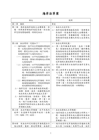 3
海岸法草案
條文 說明
第一章 總則 章名
第一條 為促進海岸地區之永續發展，保
護、利用與管理海岸地區資源，防治海
岸災害及環境破壞，特制定本法。
一、本法之立法宗旨。
二、海岸地區屬環境敏感地區，為維護自
然海岸，促進海岸地區之永續發展，
其土地利用，需兼顧保護、防護之和
諧與海岸地區各種天然及人文資源之
保育。
第二條 本法用詞，定義如下：
一、海岸地區：指中央主管機關依環境特
性、生態完整性及管理需要，依下列
原則，劃定公告之土地、地下水域、
水域與水域下之海床及底土：
﹙一﹚濱海陸地：以平均高潮線至第一
條省道、濱海主要道路或山脊線
之陸域為界。
﹙二﹚近岸海域：以平均高潮線往海洋
延伸至三十公尺等深線，或平均
高潮線向海六公里所涵蓋之海
域，取其距離較長者為界，並不
超過領海範圍之海域與其海床及
底土。
﹙三﹚離島濱海陸地及近岸海域：於不
超過領海範圍內，得視其環境特
性及實際管理需要劃定。
二、海岸災害：指在海岸地區因地震、
海嘯、暴潮、波浪、地盤變動或其
他自然及人為因素所造成之災害。
三、海岸防護設施：指堤防、突堤、離
岸堤、護岸、胸牆、滯（蓄）洪
池、地下水補注設施、抽水設施、
防潮閘門與其他防止海水侵入及海
岸侵蝕之設施。
一、本法之用詞定義。
二、第一款所稱海岸地區，包括（含離
島）濱海陸地及近岸海域；鑑於離島
濱海陸地及近岸海域地理環境特殊或
尚未公告領海範圍等因素，故於不超
過領海範圍內，中央主管機關得依環
境特性及管理需要，參酌濱海陸地及
近岸海域之劃設原則予以劃設。
三、第二款係參照日本海岸法海岸災害之
定義。
四、第三款參考日本海岸法海岸防護設施
之定義，並考量目前海岸防護已由
「工程」手段逐漸轉為「綜合治水」
理念，如以地下水補注設施減緩地層
下陷問題、生態工法設置人工濕地兼
具滯（蓄）洪功能改善低地淹水情形
等納入相關設施定義，以期周延。
第三條 本法所稱主管機關：在中央為內
政部；在直轄市為直轄市政府；在縣
（市）為縣（市）政府。
一、本法各層級之主管機關。
二、海岸地區之土地利用為國土利用之一
環，為避免管理系統之疊床架屋與紛
歧，本法之主管機關與國土利用之主
管機關一致。
第四條 依本法所定有關近岸海域違法行
為之取締、蒐證、移送等事項，由海岸
一、地方政府於近岸海域執法普遍缺乏執
法工具（如船舶）及專門人員，故於
 