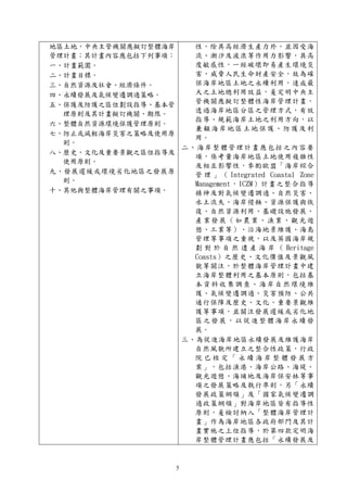 5
地區土地，中央主管機關應擬訂整體海岸
管理計畫；其計畫內容應包括下列事項：
一、計畫範圍。
二、計畫目標。
三、自然資源及社會、經濟條件。
四、永續發展及氣候變遷調適策略。
五、保護及防護之區位劃設指導、基本管
理原則及其計畫擬訂機關、期限。
六、整體自然資源環境保護管理原則。
七、防止或減輕海岸災害之策略及使用原
則。
八、歷史、文化及重要景觀之區位指導及
使用原則。
九、發展遲緩或環境劣化地區之發展原
則。
十、其他與整體海岸管理有關之事項。
性，除具高經濟生產力外，並因受海
流、潮汐及波浪等作用力影響，具高
度敏感性，一經破壞即易產生環境災
害，威脅人民生命財產安全，故為確
保海岸地區土地之永續利用，達成最
大之土地總利用效益，爰定明中央主
管機關應擬訂整體性海岸管理計畫，
透過海岸地區分區之管理方式，有效
指導、規範海岸土地之利用方向，以
兼顧海岸地區土地保護、防護及利
用。
二、海岸整體管理計畫應包括之內容要
項，係考量海岸地區土地使用複雜性
及相互影響性，參酌歐盟「海岸綜合
管 理 」 （ Integrated Coastal Zone
Management，ICZM）計畫之整合指導
精神及對氣候變遷調適、自然災害、
水土流失、海岸侵蝕、資源保護與恢
復、自然資源利用、基礎設施發展、
產業發展（如農業、漁業、觀光遊
憩、工業等）、沿海地景維護、海島
管理等事項之重視，以及英國海岸規
劃 對 於 自 然 遺 產 海 岸 （ Heritage
Coasts）之歷史、文化價值及景觀風
貌等關注，於整體海岸管理計畫中建
立海岸整體利用之基本原則，包括基
本資料收集調查、海岸自然環境維
護、氣候變遷調適、災害預防、公共
通行保障及歷史、文化、重要景觀維
護等事項，並關注發展遲緩或劣化地
區之發展，以促進整體海岸永續發
展。
三、為促進海岸地區永續發展及維護海岸
自然風貌所建立之整合性政策，行政
院 已 核 定 「 永 續 海 岸 整 體 發 展 方
案」，包括漁港、海岸公路、海堤、
觀光遊憩、海埔地及海岸保安林等事
項之發展策略及執行準則，另「永續
發展政策綱領」及「國家氣候變遷調
適政策綱領」對海岸地區皆有指導性
原則，爰檢討納入「整體海岸管理計
畫」作為海岸地區各政府部門及其計
畫實施之上位指導，於第四款定明海
岸整體管理計畫應包括「永續發展及
 
