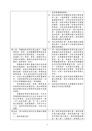 6
氣候變遷調適策略」。
四、第五款規定於整體海岸管理計畫對海
岸一級、二級保護區、防護區之區位
範圍提供指導，以及定明各該海岸保
護計畫、海岸防護計畫應擬訂之機關
及期限，並確立保護、防護及利用管
理原則，以有效指導海岸保護計畫、
海岸防護計畫之訂定，健全海岸管
理。有關海岸保護區、海岸防護區之
區位指導，擬訂機關於擬訂各海岸保
護計畫、海岸防護計畫時，再依實際
調查情況劃定計畫範圍。
五、第五款保護計畫、防護計畫擬訂機關
應依第十一條至第十六條規定劃設保
護區或防護區。
第八條 整體海岸管理計畫之擬訂，應邀
集學者、專家、民間團體等舉辦座談會
或其他適當方法廣詢意見，作成紀錄，
並遴聘（派）學者、專家、機關代表以
合議方式審議，報請行政院核定後公告
實施；其變更時，亦同。
整體海岸管理計畫擬訂後於依前項
規定送審議前，應公開展覽三十日及舉
行公聽會，並將公開展覽及公聽會之日
期及地點，登載於政府公報、新聞紙及
網際網路，或以其他適當方法廣泛周
知；任何人民或團體得於公開展覽期間
內，以書面載明姓名或名稱及地址，向
中央主管機關提出意見，併同審議。
前項審議之進度、結果、陳情意見
參採情形及其他有關資訊，應以網際網
路或登載於政府公報等其他適當方法廣
泛周知。
整體海岸管理計畫核定後，中央主
管機關應於接到核定公文之日起四十天
內公告實施，並函送當地直轄市、縣
（市）政府及鄉（鎮、市、區）公所分
別公開展覽；其展覽期間，不得少於三
十日，並經常保持清晰完整，以供人民
閱覽。
一、第一項定明整體海岸管理計畫之擬訂
及審議之民眾參與程序。海岸管理為
綜合性之事務管理，涉及之部會權責
甚多，且整體海岸管理計畫範圍，涵
蓋臺、澎、金、馬地區，應由中央主
管機關廣詢學者、專家及民間團體意
見及會商有關機關擬訂後，本於公
平、公開原則，以合議方式審議，並
報行政院核定後公告實施，其變更時
亦同，以齊一各部會對於海岸管理之
作法。
二、第二項及第三項定明海岸整體管理計
畫公開展覽、舉行公聽會及資訊公開
等程序。
三、第四項定明經核定之整體海岸管理計
畫應予公告及公開展覽。
第九條 第七條第五款所定計畫擬訂機關
如下：
一、海岸保護計畫：
一、第一項定明海岸保護計畫、海岸防護
計畫之擬訂機關。海岸保護計畫、海
岸防護計畫之擬訂，應考量機關權
責，就一級、二級區分、涉及跨二以
 