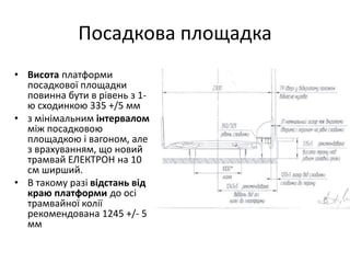 Посадкова площадка
• Висота платформи
посадкової площадки
повинна бути в рівень з 1-
ю сходинкою 335 +/5 мм
• з мінімальним інтервалом
між посадковою
площадкою і вагоном, але
з врахуванням, що новий
трамвай ЕЛЕКТРОН на 10
см ширший.
• В такому разі відстань від
краю платформи до осі
трамвайної колії
рекомендована 1245 +/- 5
мм
 