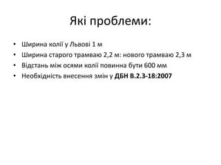Які проблеми:
• Ширина колії у Львові 1 м
• Ширина старого трамваю 2,2 м: нового трамваю 2,3 м
• Відстань між осями колії повинна бути 600 мм
• Необхідність внесення змін у ДБН В.2.3-18:2007
 