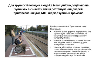 Для зручності посадки людей з інвалідністю доцільно на
зупинках визначати місця розташування дверей
пристосованих для МГН під час зупинки трамваю
Край платформи має бути контрастним.
Пропозиції.
• Нанести білою фарбою маркування, але
щоб не було слизьким. Можливо на
мокру фарбу насипати абразивного
матеріалу (пісок).
• Нанести розмітку місця посадки в вагон
для людей в кріслах колісних у двері
доступної платформи.
• Нанести мітку місця зупинки трамваю
старого і нового типу з розрахунком спів
падання доступних дверей трамваю з
маркуванням на платформі місця
посадки людей в кріслах колісних
 
