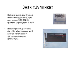Знак «Зупинка»
• На існуючому знаку Зупинка
Нанести МСД розклад руху
доступного (ЕЛЕКТРОН)
трамваю маршруту № 1, № 9.
• На електронному табло на
біжучій стрічці нанести МСД
про час приближення
доступного трамваю
(ЕЛЕКТРОН)
 