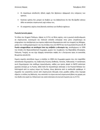 Αντώνιος Κάργας Νοέμβριος 2014
 Οι παγκόσμια αποδεκτές ηθικές αρχές δεν βρίσκουν εφαρμογή στις ενέργειες των
κρατών,
 Κανέναν κράτος δεν μπορεί να διαβιεί με την βεβαιότητα ότι δεν θα βρεθεί κάποιο
άλλο να ασκήσει στρατιωτική ισχύ επάνω του,
 Οι ισορροπίες ισχύος είναι βασικός κανόνας των διεθνών σχέσεων.
Ρωσικός ζωτικός χώρος
Το τέλος του Ψυχρού Πολέμου, έφερε τις Η.Π.Α. σε θέση ισχύος, ενώ η ρωσική αποδυνάμωση
σε στρατιωτικό, οικονομικό και πολιτικό επίπεδο επέτρεψε στην μόνη υπερδύναμη να
επιχειρήσει την απεξάρτηση των πρώην σοβιετικών δημοκρατιών από την επιρροή της Μόσχας,
μέσου του «εκδημοκρατισμού» και της ένταξης τους στο ΝΑΤΟ και την Ευρωπαϊκή Ένωση [4]. Η
Ρωσία υποχρεώθηκε να αποδεχτεί όσα της επέβαλε η αδυναμία της, αποδεχόμενη το 1999
την ένταξη στη Βορειοατλαντική Συμμαχία, χωρών του συμφώνου της Βαρσοβίας (Ουγγαρία,
Πολωνία, Τσεχία), αν και είχε εξαρχής καταστήσει σαφές ότι η διεύρυνση προς τα ανατολάς
θεωρείται απειλή [5].
Σημείο καμπής αποτέλεσε όμως η είσοδος το 2004 στη Συμμαχία χωρών που στο παρελθόν
αποτέλεσαν δημοκρατίες της Σοβιετικής Ένωσης (Εσθονία, Λετονία, Λιθουανία). Η κατάσταση
αυτή δημιούργησε ένα αίσθημα περικύκλωσης, καθώς για πρώτη φορά το ΝΑΤΟ απέκτησε
χερσαία σύνορα με τη Ρωσία, αλλά πολύ δε περισσότερο απέκοψε ο τον Ρωσικό θύλακα του
Kaliningrad από το κυρίως σώμα της Ρωσίας, όπως φαίνεται από το ακόλουθο γράφημα. Η
σημασία του γεγονότος αυτού από στρατιωτική πλευράς είναι μεγάλη καθώς στην περιοχή
εδρεύει ο στόλος της Βαλτικής, που αποτελεί τη κύρια ναυτική στρατιωτική βάση της χώρας για
την έξοδο στα νερά του Ατλαντικού και κατά επέκταση στη Δυτική Ευρώπη και τις Η.Π.Α.
 