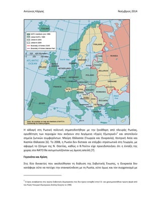 Αντώνιος Κάργας Νοέμβριος 2014
Η αλλαγή στη Ρωσική πολιτική σηματοδοτήθηκε με την ξεκάθαρη από πλευράς Ρωσίας,
οριοθέτηση των περιοχών που ανήκουν στο λεγόμενο «Εγγύς Εξωτερικό»1
και αποτελούν
σημεία ζωτικών συμφερόντων: Μαύρη Θάλασσα (Γεωργία και Ουκρανία), Κεντρική Ασία και
Κασπία Θάλασσα [6]. Το 2008, η Ρωσία δεν δίστασε να επέμβει στρατιωτικά στη Γεωργία, με
αφορμή το ζήτημα της Ν. Οσετίας, καθώς ο Β.Πούτιν είχε προειδοποιήσει ότι η ένταξη της
χώρας στο ΝΑΤΟ θα αντιμετωπίζονταν ως άμεση απειλή [7].
Γεγονότα και Κρίση
Στις δύο δεκαετίες που ακολούθησαν τη διάλυση της Σοβιετικής Ένωσης, η Ουκρανία δεν
κατάφερε ούτε να πετύχει την επανασύνδεση με τη Ρωσία, ούτε όμως και τον συγχρονισμό με
1
Ο όρος αναφέρεται στις πρώην Σοβιετικές Δημοκρατίες που δεν έχουν ενταχθεί στην Ε.Ε. και χρησιμοποιήθηκε πρώτη φορά από
τον Ρώσο Υπουργό Εξωτερικών Andrey Kozyrev το 1990.
 