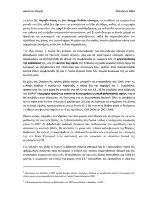 Αντώνιος Κάργας Νοέμβριος 2014
τη Δύση [8]. Ακροβατώντας σε ένα άναρχο διεθνές σύστημα, προσπάθησε να ισορροπήσει
μεταξύ των δύο, αλλά δεν είχε ποτέ την ευκαιρία να επιλέξει ελεύθερα, καθώς: α) η συμμαχία
με τη Δύση απαιτούσε μία μακρά διαδικασία αναδιάρθρωσης, με πολλαπλά προαπαιτούμενα
και μάλιστα υπό το φόβο των ρωσικών «αντιποίνων», ενώ β) η σύνδεση με τη Ρωσία μπορεί να
φαινόταν ως οικονομικά και στρατιωτικά αναπόφευκτη, αλλά θα σηματοδοτούσε την
πρόσδεση της χώρας στο ρωσικό άρμα. Η μοίρα της Ουκρανίας λοιπόν εξαρτιόταν πάντα από
ισχυρότερες δυνάμεις, εκτός του πεδίου επιρροής της.
Την ίδια στιγμή, η Ρωσία δεν δίστασε να διαμορφώσει ένα πολύπλευρο πλέγμα ισχύος,
βασιζόμενο τόσο σε τακτικές «ήπιας ισχύος», όσο και σε στρατηγικές «σκληρής ισχύος»,
προκειμένου να εξυπηρετήσει τα εθνικά της συμφέροντα με γνώμονα είτε τη μεγιστοποίηση
της ασφάλειας της, είτε την αύξηση της ισχύος της. Εξάλλου, οι χώρες μεγάλης ισχύος έχουν τη
δυναμική να επεμβαίνουν στο εσωτερικό των γειτονικών τους κρατών όταν διακυβεύονται
ζωτικά στους συμφέροντα [9] και η Ρωσία εξασκεί αυτό που θεωρεί δικαίωμα της με κάθε
δυνατό μέσο.
Οι ρίζες της Ουκρανικής κρίσης, βάσει αυτών, μπορούν να αναζητηθούν στο 2004, όταν τις
εκλογές κέρδισε η φιλοδυτική παράταξη, η οποία δια της αρχηγού της Γ. Τιμονσένκο,
ανακοίνωσε ότι: α) η χώρα θα ενταχθεί στο ΝΑΤΟ και την Ε.Ε., β) θα συμβάλει στην οχύρωση
του GUAM2
(συμμαχία κρατών με σκοπό να λειτουργήσει ως πολλαπλασιαστής ισχύος) και γ)
θα συμβάλει στην εδραίωση της Κοινωνίας για τη Δημοκρατική Επιλογή. Όλες οι αποφάσεις
αυτές είχαν έναν έντονο αντιρωσικό χαρακτήρα [10] και εκλήφθηκαν ως επέμβαση της Δύσης
σε περιοχή υψηλής προτεραιότητας για τη Ρωσία [11]. Ως συνέπεια έλαβαν χώρα οι λεγόμενοι
«πόλεμοι του φυσικού αερίου» κατά τις περιόδους 2005-2006 και 2007-2008.
Πέραν αυτών, «αγκάθι» στις σχέσεις των δύο χωρών αποτελούσε και το ζήτημα της εκ νέου
μίσθωσης της ναυτικής βάσης της Σεβαστούπολης στη Ρωσία, καθώς η υπάρχουσα συμφωνία
έληγε το 2017. Οι φιλοδυτικές πολιτικές δυνάμεις δεν επιθυμούσαν την εκμίσθωση, ενώ η
απώλεια της ναυτικής βάσης, θα απέκοπτε τη χώρα από τη ζώνη ενδιαφέροντος της Μαύρης
Θάλασσας, θα αύξανε την ανασφάλεια της, αλλά και θα αποτελούσε ένα μήνυμα ότι η επιρροή
της στο Εγγύς Εξωτερικό ήταν ανεπαρκής και ότι μπορούσε να απωλέσει ζωτικά της
συμφέρονται [12].
Στις εκλογές του 2010, η Ρωσική κυβέρνηση στήριξε σθεναρά τον Β. Γιανουκόβιτς, ηγέτη της
φιλορωσικής πτέρυγας στην Ουκρανία, η εκλογή του οποίου σηματοδότησε αλλαγή και της
γενικότερης ουκρανικής πολιτικής. Η εκμίσθωση της ναυτικής βάσης επεκτάθηκε για άλλα 25
χρόνια, η συμφωνία για ένταξη της χώρας στην Ε.Ε.3
ακυρώθηκε και προκρίθηκε η ιδέα της
2
Οργανισμός που ιδρύθηκε το 1997 μεταξύ Georgia, Ukraine, Azerbaijan, Moldova με αποκλειστικό σκοπό τη δημιουργία ενός
πόλου, ικανού να αντιπαρατεθεί στις πολιτικές της Ρωσίας (Fragonikolopoulos, 2001)
3
Οι διαπραγματεύσεις άρχισαν τον Φεβρουάριο του 2007 και κατέληξαν το Νοέμβριο του 2011.
 