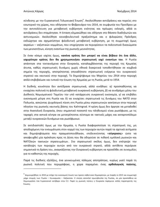 Αντώνιος Κάργας Νοέμβριος 2014
σύνδεσης με την Ευρασιατική Τελωνειακή Ένωση4
. Ακολούθησαν αντιδράσεις και πορείες στο
εσωτερικό της χώρας, που οδήγησαν το Φεβρουάριο του 2014, σε συμφωνία του Προέδρου με
την αντιπολίτευση για μεταβατική κυβέρνηση ενότητας και πρόωρες εκλογές, αλλά οι
αντιδράσεις δεν σταμάτησαν. Η ένταση κλιμακώθηκε και οδήγησε στο θάνατο διαδηλωτών και
αστυνομικών. Ακολούθησε κοινοβουλευτικό πραξικόπημα και ο φιλορώσος Πρόεδρος
εκδιώχτηκε και σχηματίστηκε φιλοδυτική μεταβατική κυβέρνηση, με τη συμμετοχή όμως
ακραίων – ναζιστικών κομμάτων, που επιχείρησαν να περιορίσουν τα πολιτιστικά δικαιώματα
των μειονοτήτων, κίνηση εναντίων της ρωσικής μειονότητας.
Σε έναν κόσμο ισχύος όμως, κανένα κράτος δεν μπορεί να είναι βέβαιο ότι ένα άλλο,
ισχυρότερο κράτος δεν θα χρησιμοποιήσει στρατιωτική ισχύ εναντίων του. Η Ρωσία
απάντησε στα τεκταινόμενα στην Ουκρανία, καταλαμβάνοντας της περιοχή της Κριμαίας
άτυπα, καθώς στρατιωτικές δυνάμεις χωρίς εθνικά διακριτικά τοποθετήθηκαν σε κομβικά
σημεία της περιοχής, αποτρέποντας οποιαδήποτε στρατιωτική ενέργεια του ουκρανικού
στρατού και ναυτικού στην περιοχή. Το δημοψήφισμα του Μαρτίου του 2914 στην περιοχή
απλά επιβεβαίωσε και τυπικά την ένωση της Κριμαίας με τη Ρωσία, μετά το 1954.
Η διεθνής κοινότητα δεν αντέδρασε στρατιωτικά, αλλά κινήθηκε: α) προσπαθώντας να
ενισχύσει πολιτικά τη φιλοδυτική μεταβατική ουκρανική κυβέρνηση, β) να συνδράμει μέσω του
Διεθνούς Νομισματικού Ταμείου την υπό κατάρρευση ουκρανική οικονομία, γ) να επιβάλει
οικονομικά μέτρα στη Ρωσία και δ) να ενισχύσει στρατιωτικά τις δυνάμεις του ΝΑΤΟ στην
Πολωνία, ασκώντας ψυχολογική πίεση στη Ρωσία μέσω στρατιωτικών ασκήσεων στην περιοχή
πλησίον της ρωσικής ναυτικής βάσης του Kaliningrad. Η κρίση όμως δεν άργησε να μεταδοθεί
στην Ανατολική Ουκρανία, όπου σημαντικό ποσοστό του πληθυσμού είναι ρωσόφωνο, με τις
ταραχές στα αστικά κέντρα να μετατρέπονται σύντομα σε τακτικές μάχες και ανταρτοπόλεμο
μεταξύ ουκρανικών δυνάμεων και ρωσόφωνων.
Σε αντιδιαστολή όμως με την Κριμαία, η Ρωσία διαφοροποίησε τη στρατηγική της, μη
αποδεχόμενη την ενσωμάτωση στον κορμό της των περιοχών αυτών παρά τα σχετικά αιτήματα
και δημοψηφίσματα που πραγματοποιήθηκαν, επιδεικνύοντας «σύγκρασις» ώστε να
αποφευχθεί μία πρόκληση προς τη Δύση που θα οδηγούσε σε πιθανή εμπλοκή ρωσικών και
ΝΑΤΟϊκών τακτικών στρατευμάτων.. Στο στρατιωτικό σκέλος όμως, δεν επέτρεψε την
κατάληψη των περιοχών αυτών από τον ουκρανικό στρατό, αλλά αντίθετα περιόρισε
σημαντικά τη δράση του, αναγκάζοντας την Ουκρανική κυβέρνηση να προσέλθει σε συνομιλίες
για το καθεστώς της περιοχής.
Παρά τις διεθνείς εξελίξεις, ένα γενικευμένος πόλεμος αποτράπηκε, κυρίως γιατί παρά τη
ρωσική πολιτική που περιγράφηκε, η χώρα παραμένει ένας ορθολογικός παίκτης,
4
Δημιουργήθηκε το 2010 με στόχο την οικονομική ένωση των πρώην σοβιετικών δημοκρατιών, με έναρξη το 2015 και συμμετοχή
μέχρι στιγμής των: Ρωσία – Λευκορωσία – Καζακσταν. Η κίνηση αποτελεί πρωτοβουλία της Ρωσίας, σε μία προσπάθεια να
δημιουργήσει ένα Ευρασιατικό αντίβαρο στην Ε.Ε. Παρά τις ρωσικές πιέσεις η Ουκρανία παρέμεινε απλός παρατηρητής της
Ένωσης.
 