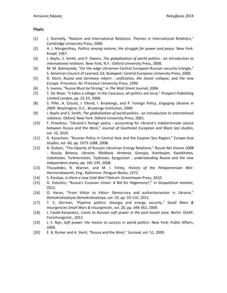 Αντώνιος Κάργας Νοέμβριος 2014
Πηγές
[1] J. Donnelly, "Realism and International Relations. Themes in International Relations,"
Cambridge University Press, 2000.
[2] H. J. Morgenthau, Politics among nations; the struggle for power and peace. New York:
Knopf, 1967.
[3] J. Baylis, S. Smith, and P. Owens, The globalization of world politics : an introduction to
international relations. New York, N.Y.: Oxford University Press, 2008.
[4] M. M. Balmaceda, "On the edge Ukrainian-Central European-Russian security triangle,"
S. American Council of Learned, Ed. Budapest: Central European University Press, 2000.
[5] A. Stent, Russia and Germany reborn : unification, the Soviet collapse, and the new
Europe. Princeton, NJ: Princeton University Press, 1999.
[6] S. Ivanov, "Russia Must be Strong," in The Wall Street Journal, 2006.
[7] T. De Waal, "It takes a village: In the Caucasus, all politics are local," Prospect Publishing
Limited London, pp. 22-23, 2008.
[8] S. Pifer, A. Εslund, J. Elkind, I. Brookings, and P. Foreign Policy, Engaging Ukraine in
2009. Washington, D.C.: Brookings Institution, 2009.
[9] J. Baylis and S. Smith, The globalization of world politics : an introduction to international
relations. Oxford; New York: Oxford University Press, 2001.
[10] F. Proedrou, "Ukraine's foreign policy : accounting for Ukraine's indeterminate stance
between Russia and the West," Journal of Southeast European and Black Sea studies,
vol. 10, 2010.
[11] A. Kazantsev, "Russian Policy in Central Asia and the Caspian Sea Region," Europe-Asia
Studies, vol. 60, pp. 1073-1088, 2008.
[12] A. Dubien, "The Opacity of Russian-Ukrainian Energy Relations," Russie.Nei.Visions 2008
: Russia, Belarus, Ukraine, Moldova, Armenia, Georgia, Azerbaijan, Kazakhstan,
Uzbekistan, Turkmenistan, Tajikistan, Kyrgyzstan : understanding Russia and the new
independent states, pp. 181-195, 2008.
[13] Thucydides, R. Warner, and M. I. Finley, History of the Peloponnesian War.
Harmondsworth, Eng.; Baltimore: Penguin Books, 1972.
[14] S. Kiesbye, Is there a new Cold War? Detroit: Greenhaven Press, 2010.
[15] G. Voloshin, "Russia’s Eurasian Union: A Bid for Hegemony?," in Geopolitical monitor,
2012.
[16] O. Haran, "From Viktor to Viktor: Democracy and authoritarianism in Ukraine,"
Demokratizatsyia Demokratizatsiya, vol. 19, pp. 93-110, 2011.
[17] T. C. German, "Pipeline politics: Georgia and energy security," Small Wars &
Insurgencies Small Wars & Insurgencies, vol. 20, pp. 344-362, 2009.
[18] J. Cwiek-Karpowicz, Limits to Russian soft power in the post-Soviet area. Berlin: DGAP,
Forschungsinst., 2012.
[19] J. S. Nye, Soft power: the means to success in world politics. New York: Public Affairs,
2004.
[20] E. B. Rumer and A. Stent, "Russia and the West," Survival, vol. 51, 2009.
 