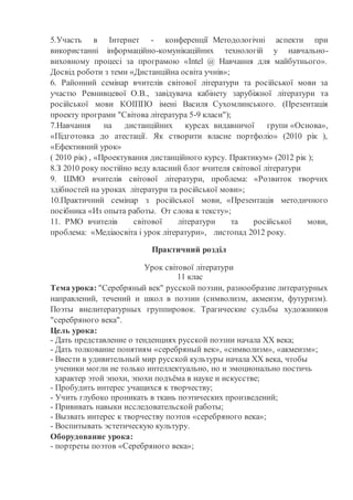 5.Участь в Інтернет - конференції Методологічні аспекти при
використанні інформаційно-комунікаційних технологій у навчально-
виховному процесі за програмою «Intel @ Навчання для майбутнього».
Досвід роботи з теми «Дистанційна освіта учнів»;
6. Районний семінар вчителів світової літератури та російської мови за
участю Ревнивцевої О.В., завідувача кабінету зарубіжної літератури та
російської мови КОІППО імені Василя Сухомлинського. (Презентація
проекту програми "Світова література 5-9 класи");
7.Навчання на дистанційних курсах видавничої групи «Основа»,
«Підготовка до атестації. Як створити власне портфоліо» (2010 рік ),
«Ефективний урок»
( 2010 рік) , «Проектування дистанційного курсу. Практикум» (2012 рік );
8.З 2010 року постійно веду власний блог вчителя світової літератури
9. ШМО вчителів світової літератури, проблема: «Розвиток творчих
здібностей на уроках літератури та російської мови»;
10.Практичний семінар з російської мови, «Презентація методичного
посібника «Из опыта работы. От слова к тексту»;
11. РМО вчителів світової літератури та російської мови,
проблема: «Медіаосвіта і урок літератури», листопад 2012 року.
Практичний розділ
Урок світової літератури
11 клас
Тема урока: "Серебряный век" русской поэзии, разнообразие литературных
направлений, течений и школ в поэзии (символизм, акмеизм, футуризм).
Поэты внелитературных группировок. Трагические судьбы художников
"серебряного века".
Цель урока:
- Дать представление о тенденциях русской поэзии начала ХХ века;
- Дать толкование понятиям «серебряный век», «символизм», «акмеизм»;
- Ввести в удивительный мир русской культуры начала ХХ века, чтобы
ученики могли не только интеллектуально, но и эмоционально постичь
характер этой эпохи, эпохи подъёма в науке и искусстве;
- Пробудить интерес учащихся к творчеству;
- Учить глубоко проникать в ткань поэтических произведений;
- Прививать навыки исследовательской работы;
- Вызвать интерес к творчеству поэтов «серебряного века»;
- Воспитывать эстетическую культуру.
Оборудование урока:
- портреты поэтов «Серебряного века»;
 