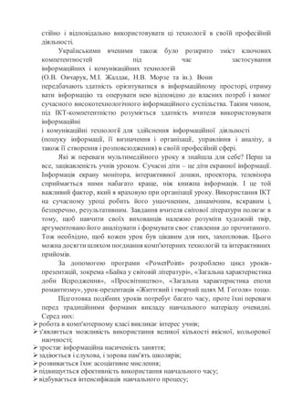 стійно і відповідально використовувати ці технології в своїй професійній
діяльності.
Українськими вченими також було розкрито зміст ключових
компетентностей під час застосування
інформаційних і комунікаційних технологій
(О.В. Овчарук, М.І. Жалдак, Н.В. Морзе та ін.). Вони
передбачають здатність орієнтуватися в інформаційному просторі, отриму
вати інформацію та оперувати нею відповідно до власних потреб і вимог
сучасного високотехнологічного інформаційного суспільства. Таким чином,
під ІКТ-компетентністю розуміється здатність вчителя використовувати
інформаційні
і комунікаційні технології для здійснення інформаційної діяльності
(пошуку інформації, її визначення і організації, управління і аналізу, а
також її створення і розповсюдження) в своїй професійній сфері.
Які ж переваги мультимедійного уроку я знайшла для себе? Перш за
все, зацікавленість учнів уроком. Сучасні діти – це діти екранної інформації.
Інформація екрану монітора, інтерактивної дошки, проектора, телевізора
сприймається ними набагато краще, ніж книжна інформація. І це той
важливий фактор, який я враховую при організації уроку. Використання ІКТ
на сучасному уроці робить його унаочненим, динамічним, яскравим і,
безперечно, результативним. Завдання вчителя світової літератури полягає в
тому, щоб навчити своїх вихованців належно розуміти художній твір,
аргументовано його аналізувати і формувати своє ставлення до прочитаного.
Тож необхідно, щоб кожен урок був цікавим для них, захоплював. Цього
можна досягтишляхом поєднання комп'ютерних технологій та інтерактивних
прийомів.
За допомогою програми «РоwerРоіnt» розроблено цикл уроків-
презентацій, зокрема «Байка у світовій літературі», «Загальна характеристика
доби Відродження», «Просвітництво», «Загальна характеристика епохи
романтизму», урок-презентація «Життєвий і творчий шлях М. Гоголя» тощо.
Підготовка подібних уроків потребує багато часу, проте їхні переваги
перед традиційними формами викладу навчального матеріалу очевидні.
Серед них:
робота в комп'ютерному класі викликає інтерес учнів;
з'являється можливість використання великої кількості якісної, кольорової
наочності;
зростає інформаційна насиченість заняття;
задіюється і слухова, і зорова пам'ять школярів;
розвивається їхнє асоціативне мислення;
підвищується ефективність використання навчального часу;
відбувається інтенсифікація навчального процесу;
 
