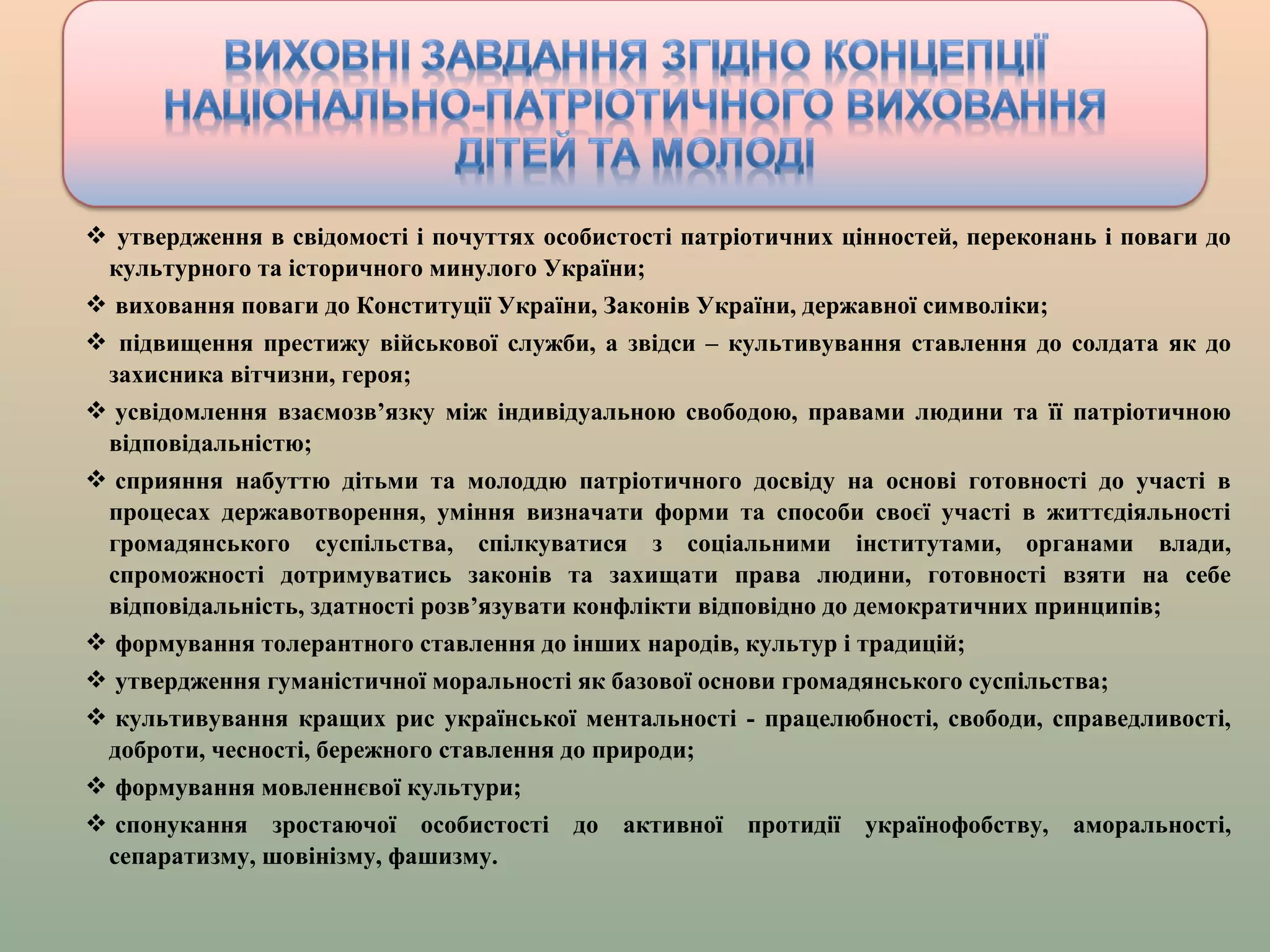 утвердження в свідомості і почуттях особистості патріотичних цінностей, переконань і поваги до
культурного та історичного минулого України;
 виховання поваги до Конституції України, Законів України, державної символіки;
 підвищення престижу військової служби, а звідси – культивування ставлення до солдата як до
захисника вітчизни, героя;
 усвідомлення взаємозв’язку між індивідуальною свободою, правами людини та її патріотичною
відповідальністю;
 сприяння набуттю дітьми та молоддю патріотичного досвіду на основі готовності до участі в
процесах державотворення, уміння визначати форми та способи своєї участі в життєдіяльності
громадянського суспільства, спілкуватися з соціальними інститутами, органами влади,
спроможності дотримуватись законів та захищати права людини, готовності взяти на себе
відповідальність, здатності розв’язувати конфлікти відповідно до демократичних принципів;
 формування толерантного ставлення до інших народів, культур і традицій;
 утвердження гуманістичної моральності як базової основи громадянського суспільства;
 культивування кращих рис української ментальності - працелюбності, свободи, справедливості,
доброти, чесності, бережного ставлення до природи;
 формування мовленнєвої культури;
 спонукання зростаючої особистості до активної протидії українофобству, аморальності,
сепаратизму, шовінізму, фашизму.
 