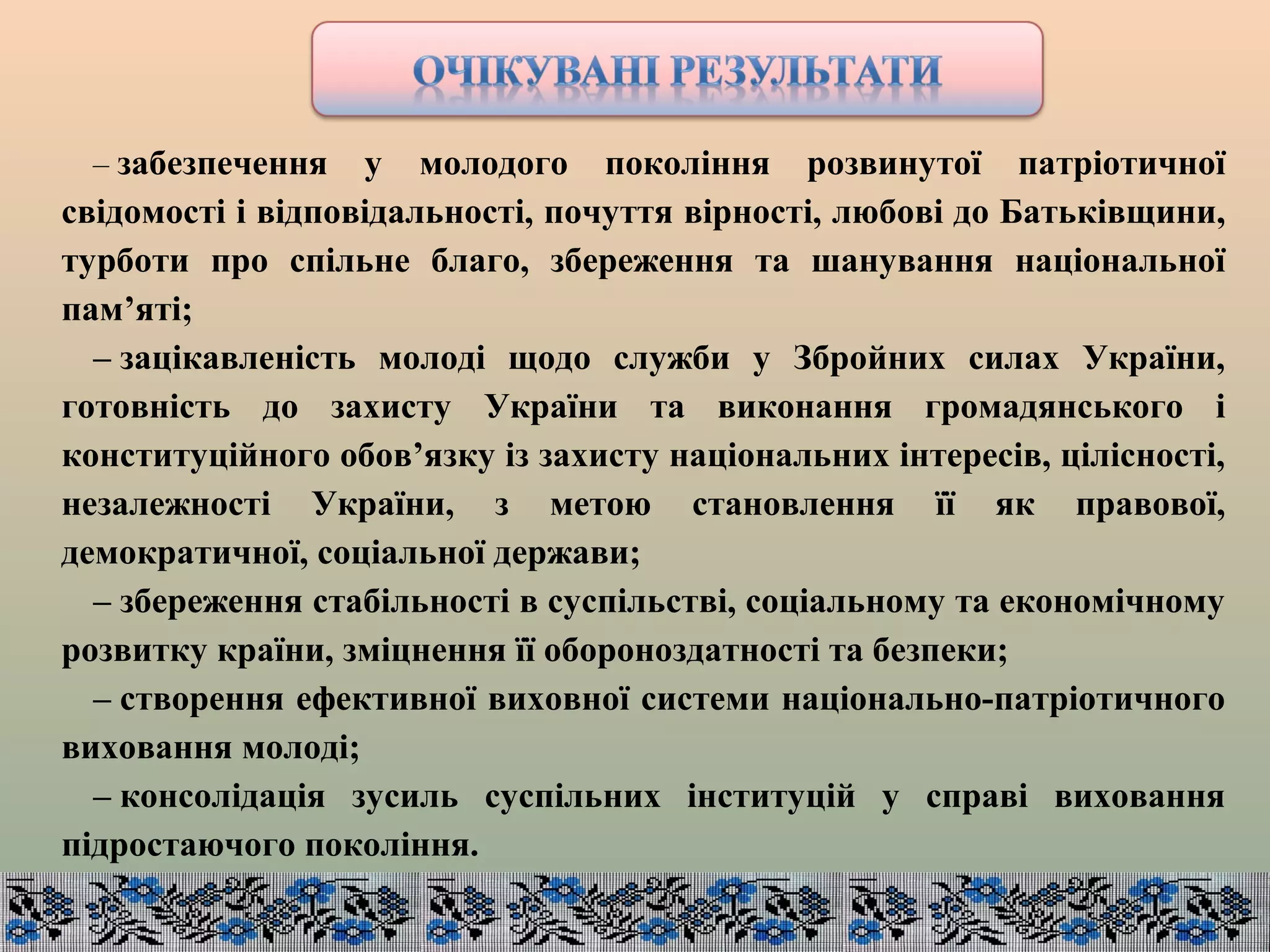 – забезпечення у молодого покоління розвинутої патріотичної
свідомості і відповідальності, почуття вірності, любові до Батьківщини,
турботи про спільне благо, збереження та шанування національної
пам’яті;
– зацікавленість молоді щодо служби у Збройних силах України,
готовність до захисту України та виконання громадянського і
конституційного обов’язку із захисту національних інтересів, цілісності,
незалежності України, з метою становлення її як правової,
демократичної, соціальної держави;
– збереження стабільності в суспільстві, соціальному та економічному
розвитку країни, зміцнення її обороноздатності та безпеки;
– створення ефективної виховної системи національно-патріотичного
виховання молоді;
– консолідація зусиль суспільних інституцій у справі виховання
підростаючого покоління.
 