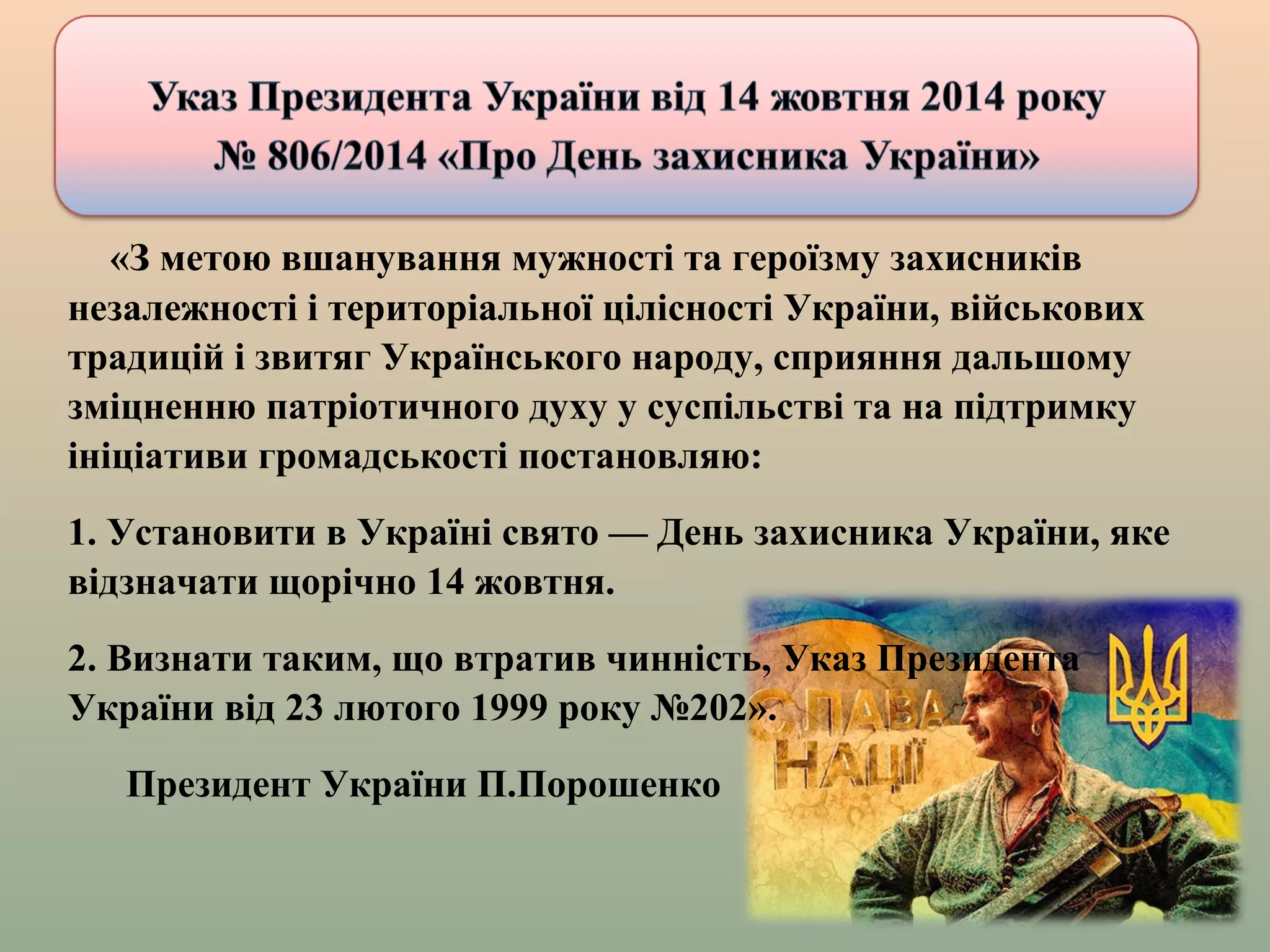 «З метою вшанування мужності та героїзму захисників
незалежності і територіальної цілісності України, військових
традицій і звитяг Українського народу, сприяння дальшому
зміцненню патріотичного духу у суспільстві та на підтримку
ініціативи громадськості постановляю:
1. Установити в Україні свято — День захисника України, яке
відзначати щорічно 14 жовтня.
2. Визнати таким, що втратив чинність, Указ Президента
України від 23 лютого 1999 року №202».
Президент України П.Порошенко
 