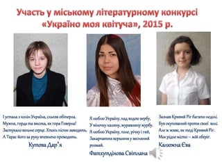 І устала з колінУкраїна,сльозиобітерла.
Мужня,гордата висока,як гораГоверла!
Застукаловольне серце.Хтосьпіснюзаводить,
А Тарасйогоза рукувпевненопроводить.
КутоваДар'я
ЗазнавКривийРіг багатонедолі.
Був окупованийпротисвоєї волі.
Але ж живе,як тодіКривийРіг.
Моєрідне місто– мійоберіг.
КалюжнаЄва
Я люблюУкраїну,над водоювербу,
У віночкукалину, журавлинужурбу.
Я люблюУкраїну,поле,річкуі гай,
Закарпаттявершиниу весняний
розмай.
ФатхутдіноваСвітлана
 