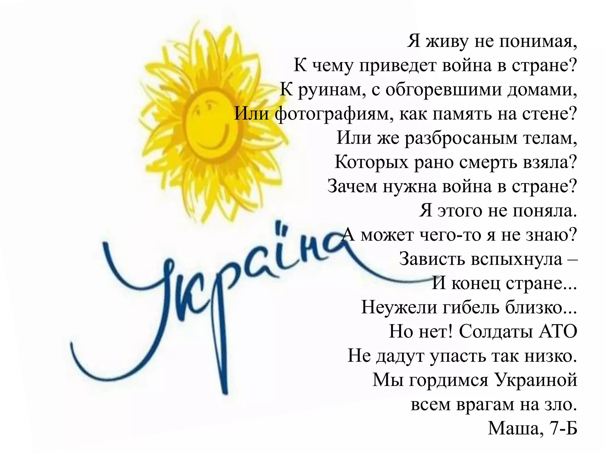 Я живу не понимая,
К чему приведет война в стране?
К руинам, с обгоревшими домами,
Или фотографиям, как память на стене?
Или же разбросаным телам,
Которых рано смерть взяла?
Зачем нужна война в стране?
Я этого не поняла.
А может чего-то я не знаю?
Зависть вспыхнула –
И конец стране...
Неужели гибель близко...
Но нет! Солдаты АТО
Не дадут упасть так низко.
Мы гордимся Украиной
всем врагам на зло.
Маша, 7-Б
 